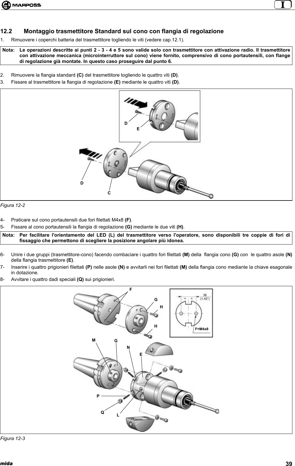  mida 3912.2   Montaggio trasmettitore Standard sul cono con flangia di regolazione1.  Rimuovere i coperchi batteria del trasmettitore togliendo le viti (vedere cap.12.1).Nota: Le operazioni descritte ai punti 2 - 3 - 4 e 5 sono valide solo con trasmettitore con attivazione radio. Il trasmettitorecon attivazione meccanica (microinterruttore sul cono) viene fornito, comprensivo di cono portautensili, con flangedi regolazione già montate. In questo caso proseguire dal punto 6.2.  Rimuovere la flangia standard (C) del trasmettitore togliendo le quattro viti (D).3.  Fissare al trasmettitore la flangia di regolazione (E) mediante le quattro viti (D).Figura 12-24-  Praticare sul cono portautensili due fori filettati M4x8 (F).5-  Fissare al cono portautensili la flangia di regolazione (G) mediante le due viti (H).Nota: Per facilitare l&apos;orientamento del LED (L) del trasmettitore verso l&apos;operatore, sono disponibili tre coppie di fori difissaggio che permettono di scegliere la posizione angolare più idonea.6-  Unire i due gruppi (trasmettitore-cono) facendo combaciare i quattro fori filettati (M) della  flangia cono (G) con  le quattro asole (N)della flangia trasmettitore (E).7-  Inserire i quattro prigionieri filettati (P) nelle asole (N) e avvitarli nei fori filettati (M) della flangia cono mediante la chiave esagonalein dotazione.8-  Avvitare i quattro dadi speciali (Q) sui prigionieri.Figura 12-3CDDEPQLMGNEFGHHF=M4x8