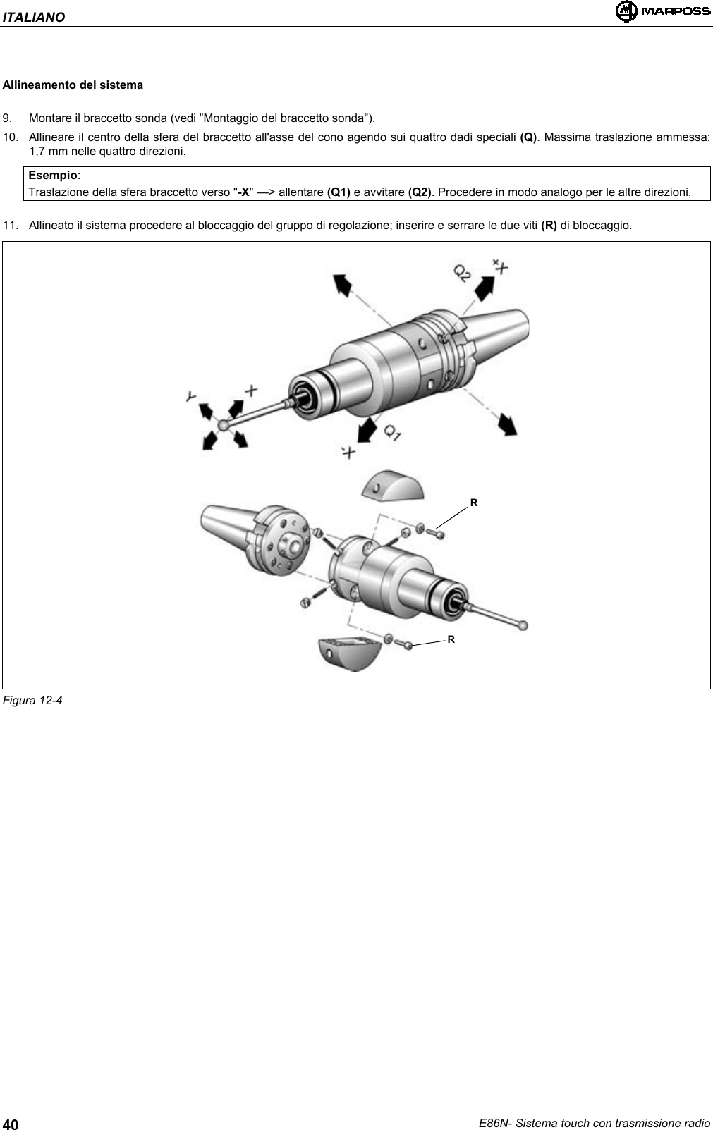 ITALIANOE86N- Sistema touch con trasmissione radio40Allineamento del sistema9.  Montare il braccetto sonda (vedi &quot;Montaggio del braccetto sonda&quot;).10.  Allineare il centro della sfera del braccetto all&apos;asse del cono agendo sui quattro dadi speciali (Q). Massima traslazione ammessa:1,7 mm nelle quattro direzioni.Esempio:Traslazione della sfera braccetto verso &quot;-X&quot; —&gt; allentare (Q1) e avvitare (Q2). Procedere in modo analogo per le altre direzioni.11.  Allineato il sistema procedere al bloccaggio del gruppo di regolazione; inserire e serrare le due viti (R) di bloccaggio.Figura 12-4RR