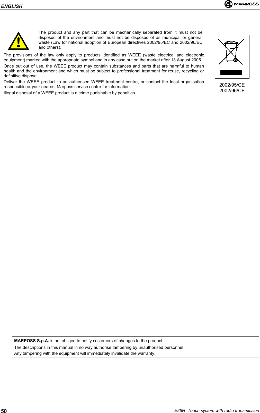 ENGLISHE86N- Touch system with radio transmission50The product and any part that can be mechanically separated from it must not bedisposed of the environment and must not be disposed of as municipal or generalwaste (Law for national adoption of European directives 2002/95/EC and 2002/96/ECand others).The provisions of the law only apply to products identified as WEEE (waste electrical and electronicequipment) marked with the appropriate symbol and in any case put on the market after 13 August 2005.Once put out of use, the WEEE product may contain substances and parts that are harmful to humanhealth and the environment and which must be subject to professional treatment for reuse, recycling ordefinitive disposal.Deliver the WEEE product to an authorised WEEE treatment centre, or contact the local organisationresponsible or your nearest Marposs service centre for information.Illegal disposal of a WEEE product is a crime punishable by penalties.2002/95/CE2002/96/CEMARPOSS S.p.A. is not obliged to notify customers of changes to the product.The descriptions in this manual in no way authorise tampering by unauthorised personnel.Any tampering with the equipment will immediately invalidate the warranty.