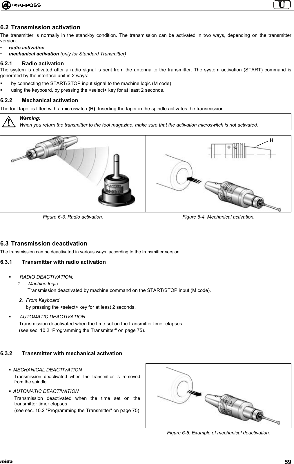 mida 596.2 Transmission activationThe transmitter is normally in the stand-by condition. The transmission can be activated in two ways, depending on the transmitterversion:•radio activation•mechanical activation (only for Standard Transmitter)6.2.1 Radio activationThe system is activated after a radio signal is sent from the antenna to the transmitter. The system activation (START) command isgenerated by the interface unit in 2 ways:  by connecting the START/STOP input signal to the machine logic (M code)  using the keyboard, by pressing the &lt;select&gt; key for at least 2 seconds.6.2.2 Mechanical activationThe tool taper is fitted with a microswitch (H). Inserting the taper in the spindle activates the transmission.Warning:When you return the transmitter to the tool magazine, make sure that the activation microswitch is not activated.Figure 6-3. Radio activation. Figure 6-4. Mechanical activation.6.3 Transmission deactivationThe transmission can be deactivated in various ways, according to the transmitter version.6.3.1  Transmitter with radio activation RADIO DEACTIVATION:1. Machine logicTransmission deactivated by machine command on the START/STOP input (M code).2. From Keyboardby pressing the &lt;select&gt; key for at least 2 seconds. AUTOMATIC DEACTIVATIONTransmission deactivated when the time set on the transmitter timer elapses(see sec. 10.2 “Programming the Transmitter&quot; on page 75).6.3.2  Transmitter with mechanical activation MECHANICAL DEACTIVATIONTransmission deactivated when the transmitter is removedfrom the spindle. AUTOMATIC DEACTIVATIONTransmission deactivated when the time set on thetransmitter timer elapses(see sec. 10.2 “Programming the Transmitter&quot; on page 75)Figure 6-5. Example of mechanical deactivation.H