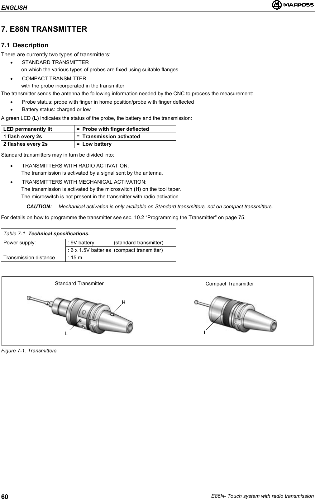 ENGLISHE86N- Touch system with radio transmission607. E86N TRANSMITTER7.1 DescriptionThere are currently two types of transmitters:• STANDARD TRANSMITTERon which the various types of probes are fixed using suitable flanges• COMPACT TRANSMITTERwith the probe incorporated in the transmitterThe transmitter sends the antenna the following information needed by the CNC to process the measurement:•  Probe status: probe with finger in home position/probe with finger deflected•  Battery status: charged or lowA green LED (L) indicates the status of the probe, the battery and the transmission:LED permanently lit =  Probe with finger deflected1 flash every 2s =  Transmission activated2 flashes every 2s =  Low batteryStandard transmitters may in turn be divided into:•  TRANSMITTERS WITH RADIO ACTIVATION:The transmission is activated by a signal sent by the antenna.•  TRANSMITTERS WITH MECHANICAL ACTIVATION:The transmission is activated by the microswitch (H) on the tool taper.The microswitch is not present in the transmitter with radio activation.CAUTION: Mechanical activation is only available on Standard transmitters, not on compact transmitters.For details on how to programme the transmitter see sec. 10.2 “Programming the Transmitter&quot; on page 75.Table 7-1. Technical specifications.Power supply: : 9V battery (standard transmitter): 6 x 1.5V batteries (compact transmitter)Transmission distance : 15 mFigure 7-1. Transmitters.HStandard Transmitter Compact TransmitterLL