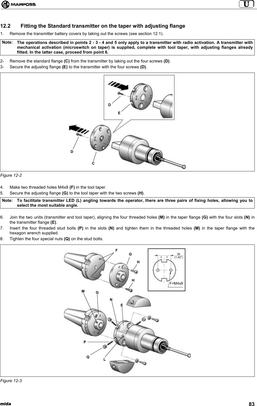 mida 8312.2   Fitting the Standard transmitter on the taper with adjusting flange1.  Remove the transmitter battery covers by taking out the screws (see section 12.1).Note: The operations described in points 2 - 3 - 4 and 5 only apply to a transmitter with radio activation. A transmitter withmechanical activation (microswitch on taper) is supplied, complete with tool taper, with adjusting flanges alreadyfitted. In the latter case, proceed from point 6.2-  Remove the standard flange (C) from the transmitter by taking out the four screws (D).3-  Secure the adjusting flange (E) to the transmitter with the four screws (D).Figure 12-24.  Make two threaded holes M4x8 (F) in the tool taper.5.  Secure the adjusting flange (G) to the tool taper with the two screws (H).Note: To facilitate transmitter LED (L) angling towards the operator, there are three pairs of fixing holes, allowing you toselect the most suitable angle.6.  Join the two units (transmitter and tool taper), aligning the four threaded holes (M) in the taper flange (G) with the four slots (N) inthe transmitter flange (E).7.  Insert the four threaded stud bolts (P) in the slots (N) and tighten them in the threaded holes (M) in the taper flange with thehexagon wrench supplied.8.  Tighten the four special nuts (Q) on the stud bolts.Figure 12-3CDDEPQLMGNEFGHHF=M4x8