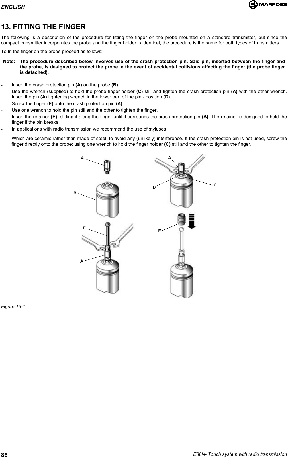 ENGLISHE86N- Touch system with radio transmission8613. FITTING THE FINGERThe following is a description of the procedure for fitting the finger on the probe mounted on a standard transmitter, but since thecompact transmitter incorporates the probe and the finger holder is identical, the procedure is the same for both types of transmitters.To fit the finger on the probe proceed as follows:Note: The procedure described below involves use of the crash protection pin. Said pin, inserted between the finger andthe probe, is designed to protect the probe in the event of accidental collisions affecting the finger (the probe fingeris detached).-  Insert the crash protection pin (A) on the probe (B).-  Use the wrench (supplied) to hold the probe finger holder (C) still and tighten the crash protection pin (A) with the other wrench.Insert the pin (A) tightening wrench in the lower part of the pin - position (D).- Screw the finger (F) onto the crash protection pin (A).-  Use one wrench to hold the pin still and the other to tighten the finger.- Insert the retainer (E), sliding it along the finger until it surrounds the crash protection pin (A). The retainer is designed to hold thefinger if the pin breaks.-  In applications with radio transmission we recommend the use of styluses-  Which are ceramic rather than made of steel, to avoid any (unlikely) interference. If the crash protection pin is not used, screw thefinger directly onto the probe; using one wrench to hold the finger holder (C) still and the other to tighten the finger.Figure 13-1ABFAADCE