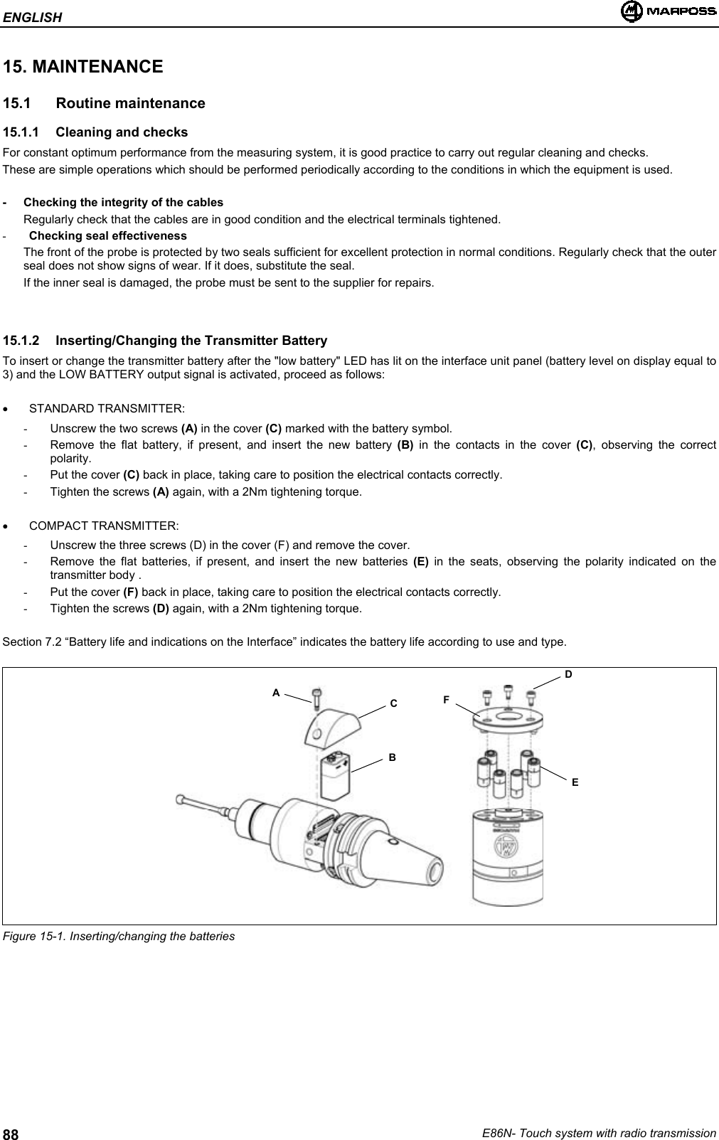 ENGLISHE86N- Touch system with radio transmission8815. MAINTENANCE15.1 Routine maintenance15.1.1  Cleaning and checksFor constant optimum performance from the measuring system, it is good practice to carry out regular cleaning and checks.These are simple operations which should be performed periodically according to the conditions in which the equipment is used.- Checking the integrity of the cablesRegularly check that the cables are in good condition and the electrical terminals tightened.- Checking seal effectivenessThe front of the probe is protected by two seals sufficient for excellent protection in normal conditions. Regularly check that the outerseal does not show signs of wear. If it does, substitute the seal.If the inner seal is damaged, the probe must be sent to the supplier for repairs.15.1.2  Inserting/Changing the Transmitter BatteryTo insert or change the transmitter battery after the &quot;low battery&quot; LED has lit on the interface unit panel (battery level on display equal to3) and the LOW BATTERY output signal is activated, proceed as follows:• STANDARD TRANSMITTER:-  Unscrew the two screws (A) in the cover (C) marked with the battery symbol.-  Remove the flat battery, if present, and insert the new battery (B) in the contacts in the cover (C), observing the correctpolarity.-  Put the cover (C) back in place, taking care to position the electrical contacts correctly.-  Tighten the screws (A) again, with a 2Nm tightening torque.• COMPACT TRANSMITTER:-  Unscrew the three screws (D) in the cover (F) and remove the cover.-  Remove the flat batteries, if present, and insert the new batteries (E) in the seats, observing the polarity indicated on thetransmitter body .-  Put the cover (F) back in place, taking care to position the electrical contacts correctly.-  Tighten the screws (D) again, with a 2Nm tightening torque.Section 7.2 “Battery life and indications on the Interface” indicates the battery life according to use and type.Figure 15-1. Inserting/changing the batteriesABCDFE