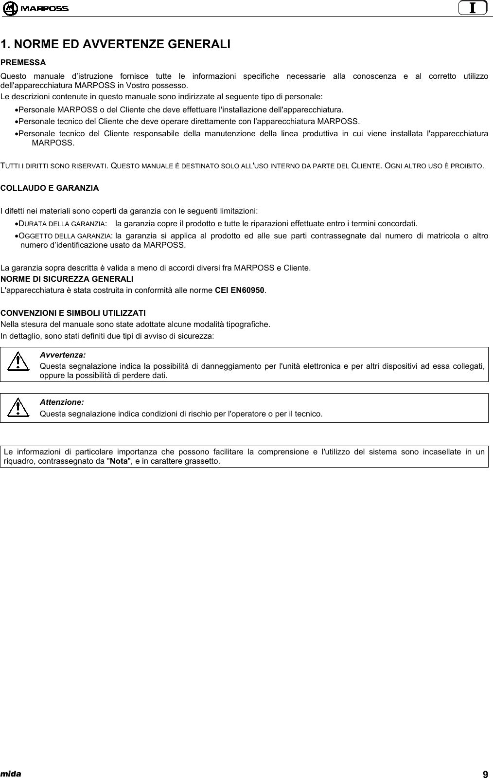  mida 91. NORME ED AVVERTENZE GENERALIPREMESSAQuesto manuale d’istruzione fornisce tutte le informazioni specifiche necessarie alla conoscenza e al corretto utilizzodell&apos;apparecchiatura MARPOSS in Vostro possesso.Le descrizioni contenute in questo manuale sono indirizzate al seguente tipo di personale:• Personale MARPOSS o del Cliente che deve effettuare l&apos;installazione dell&apos;apparecchiatura.• Personale tecnico del Cliente che deve operare direttamente con l&apos;apparecchiatura MARPOSS.• Personale tecnico del Cliente responsabile della manutenzione della linea produttiva in cui viene installata l&apos;apparecchiaturaMARPOSS.TUTTI I DIRITTI SONO RISERVATI. QUESTO MANUALE È DESTINATO SOLO ALL&apos;USO INTERNO DA PARTE DEL CLIENTE. OGNI ALTRO USO È PROIBITO.COLLAUDO E GARANZIAI difetti nei materiali sono coperti da garanzia con le seguenti limitazioni:• DURATA DELLA GARANZIA: la garanzia copre il prodotto e tutte le riparazioni effettuate entro i termini concordati.• OGGETTO DELLA GARANZIA: la garanzia si applica al prodotto ed alle sue parti contrassegnate dal numero di matricola o altronumero d’identificazione usato da MARPOSS.La garanzia sopra descritta è valida a meno di accordi diversi fra MARPOSS e Cliente.NORME DI SICUREZZA GENERALIL&apos;apparecchiatura è stata costruita in conformità alle norme CEI EN60950.CONVENZIONI E SIMBOLI UTILIZZATINella stesura del manuale sono state adottate alcune modalità tipografiche.In dettaglio, sono stati definiti due tipi di avviso di sicurezza:Avvertenza:Questa segnalazione indica la possibilità di danneggiamento per l&apos;unità elettronica e per altri dispositivi ad essa collegati,oppure la possibilità di perdere dati.Attenzione:Questa segnalazione indica condizioni di rischio per l&apos;operatore o per il tecnico.Le informazioni di particolare importanza che possono facilitare la comprensione e l&apos;utilizzo del sistema sono incasellate in unriquadro, contrassegnato da &quot;Nota&quot;, e in carattere grassetto.