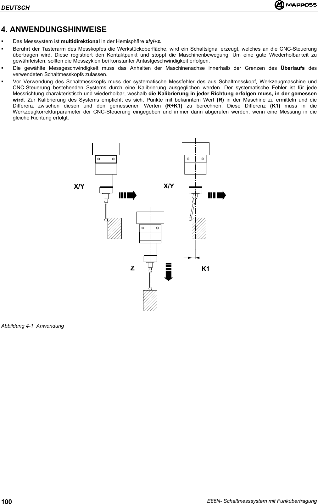 DEUTSCHE86N- Schaltmesssystem mit Funkübertragung1004. ANWENDUNGSHINWEISE  Das Messsystem ist multidirektional in der Hemisphäre x/y/+z.  Berührt der Tasterarm des Messkopfes die Werkstückoberfläche, wird ein Schaltsignal erzeugt, welches an die CNC-Steuerungübertragen wird. Diese registriert den Kontaktpunkt und stoppt die Maschinenbewegung. Um eine gute Wiederholbarkeit zugewährleisten, sollten die Messzyklen bei konstanter Antastgeschwindigkeit erfolgen.  Die gewählte Messgeschwindigkeit muss das Anhalten der Maschinenachse innerhalb der Grenzen des Überlaufs  desverwendeten Schaltmesskopfs zulassen.  Vor Verwendung des Schaltmesskopfs muss der systematische Messfehler des aus Schaltmesskopf, Werkzeugmaschine undCNC-Steuerung bestehenden Systems durch eine Kalibrierung ausgeglichen werden. Der systematische Fehler ist für jedeMessrichtung charakteristisch und wiederholbar, weshalb die Kalibrierung in jeder Richtung erfolgen muss, in der gemessenwird. Zur Kalibrierung des Systems empfiehlt es sich, Punkte mit bekanntem Wert (R) in der Maschine zu ermitteln und dieDifferenz zwischen diesen und den gemessenen Werten (R+K1) zu berechnen. Diese Differenz (K1) muss in dieWerkzeugkorrekturparameter der CNC-Steuerung eingegeben und immer dann abgerufen werden, wenn eine Messung in diegleiche Richtung erfolgt.K1Abbildung 4-1. AnwendungX/YZX/Y