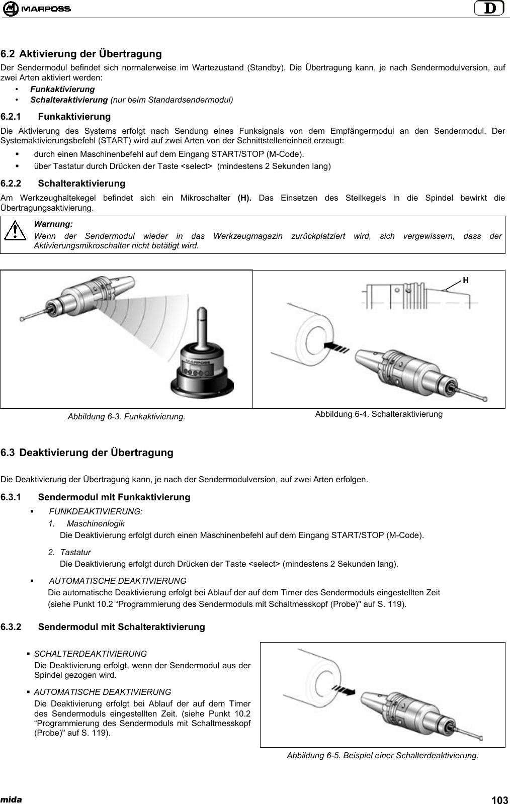 mida 1036.2 Aktivierung der ÜbertragungDer Sendermodul befindet sich normalerweise im Wartezustand (Standby). Die Übertragung kann, je nach Sendermodulversion, aufzwei Arten aktiviert werden:•Funkaktivierung•Schalteraktivierung (nur beim Standardsendermodul)6.2.1 FunkaktivierungDie Aktivierung des Systems erfolgt nach Sendung eines Funksignals von dem Empfängermodul an den Sendermodul. DerSystemaktivierungsbefehl (START) wird auf zwei Arten von der Schnittstelleneinheit erzeugt:  durch einen Maschinenbefehl auf dem Eingang START/STOP (M-Code).  über Tastatur durch Drücken der Taste &lt;select&gt;  (mindestens 2 Sekunden lang)6.2.2 SchalteraktivierungAm Werkzeughaltekegel befindet sich ein Mikroschalter (H).  Das Einsetzen des Steilkegels in die Spindel bewirkt dieÜbertragungsaktivierung.Warnung:Wenn der Sendermodul wieder in das Werkzeugmagazin zurückplatziert wird, sich vergewissern, dass derAktivierungsmikroschalter nicht betätigt wird.Abbildung 6-3. Funkaktivierung. Abbildung 6-4. Schalteraktivierung6.3 Deaktivierung der ÜbertragungDie Deaktivierung der Übertragung kann, je nach der Sendermodulversion, auf zwei Arten erfolgen.6.3.1 Sendermodul mit Funkaktivierung FUNKDEAKTIVIERUNG:1. MaschinenlogikDie Deaktivierung erfolgt durch einen Maschinenbefehl auf dem Eingang START/STOP (M-Code).2. TastaturDie Deaktivierung erfolgt durch Drücken der Taste &lt;select&gt; (mindestens 2 Sekunden lang). AUTOMATISCHE DEAKTIVIERUNGDie automatische Deaktivierung erfolgt bei Ablauf der auf dem Timer des Sendermoduls eingestellten Zeit(siehe Punkt 10.2 “Programmierung des Sendermoduls mit Schaltmesskopf (Probe)&quot; auf S. 119).6.3.2  Sendermodul mit Schalteraktivierung SCHALTERDEAKTIVIERUNGDie Deaktivierung erfolgt, wenn der Sendermodul aus derSpindel gezogen wird. AUTOMATISCHE DEAKTIVIERUNGDie Deaktivierung erfolgt bei Ablauf der auf dem Timerdes Sendermoduls eingestellten Zeit. (siehe Punkt 10.2“Programmierung des Sendermoduls mit Schaltmesskopf(Probe)&quot; auf S. 119).Abbildung 6-5. Beispiel einer Schalterdeaktivierung.H