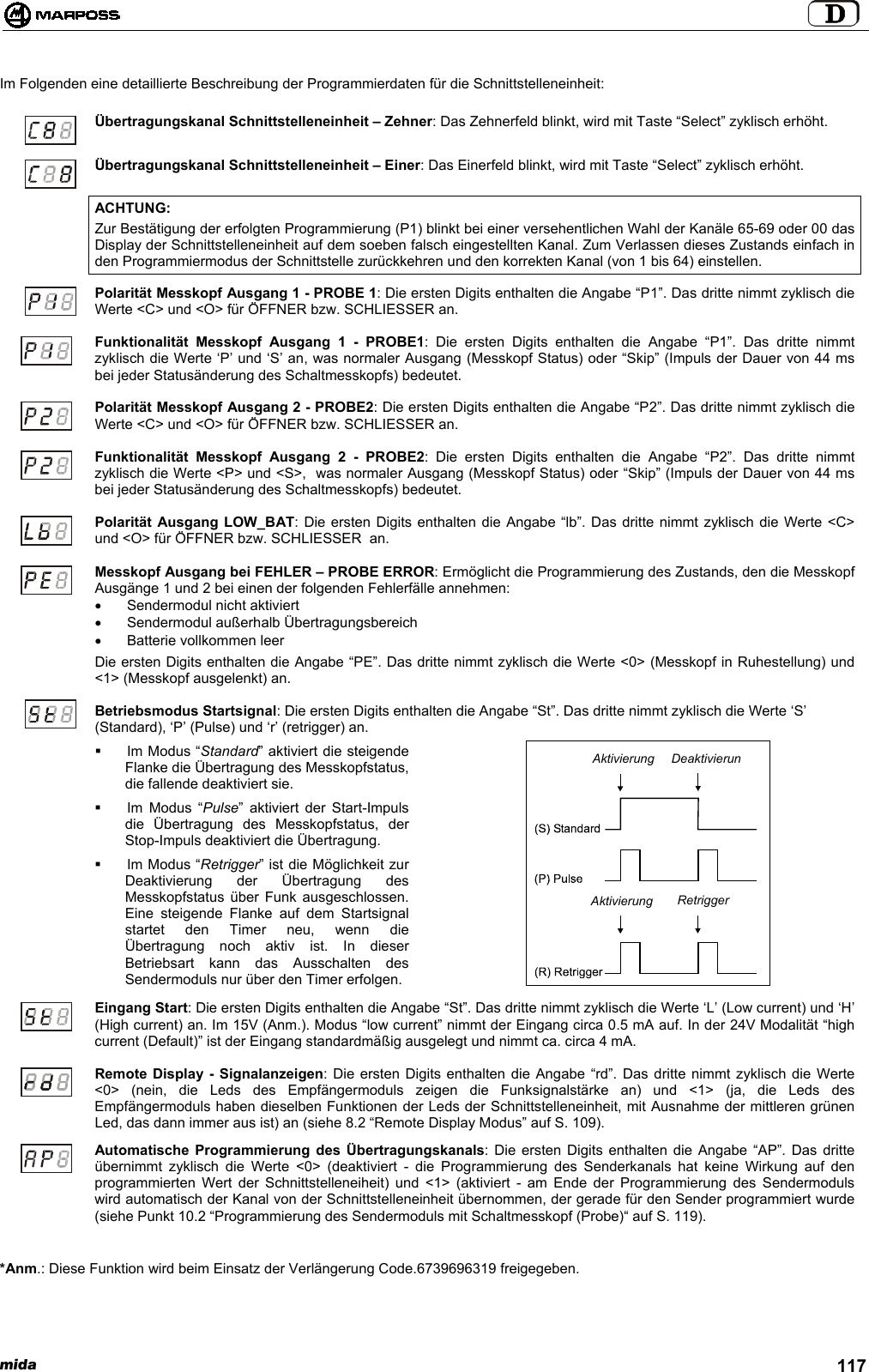 mida 117Im Folgenden eine detaillierte Beschreibung der Programmierdaten für die Schnittstelleneinheit:Übertragungskanal Schnittstelleneinheit – Zehner: Das Zehnerfeld blinkt, wird mit Taste “Select” zyklisch erhöht.Übertragungskanal Schnittstelleneinheit – Einer: Das Einerfeld blinkt, wird mit Taste “Select” zyklisch erhöht.ACHTUNG:Zur Bestätigung der erfolgten Programmierung (P1) blinkt bei einer versehentlichen Wahl der Kanäle 65-69 oder 00 dasDisplay der Schnittstelleneinheit auf dem soeben falsch eingestellten Kanal. Zum Verlassen dieses Zustands einfach inden Programmiermodus der Schnittstelle zurückkehren und den korrekten Kanal (von 1 bis 64) einstellen.Polarität Messkopf Ausgang 1 - PROBE 1: Die ersten Digits enthalten die Angabe “P1”. Das dritte nimmt zyklisch dieWerte &lt;C&gt; und &lt;O&gt; für ÖFFNER bzw. SCHLIESSER an.Funktionalität Messkopf Ausgang 1 - PROBE1: Die ersten Digits enthalten die Angabe “P1”. Das dritte nimmtzyklisch die Werte ‘P’ und ‘S’ an, was normaler Ausgang (Messkopf Status) oder “Skip” (Impuls der Dauer von 44 msbei jeder Statusänderung des Schaltmesskopfs) bedeutet.Polarität Messkopf Ausgang 2 - PROBE2: Die ersten Digits enthalten die Angabe “P2”. Das dritte nimmt zyklisch dieWerte &lt;C&gt; und &lt;O&gt; für ÖFFNER bzw. SCHLIESSER an.Funktionalität Messkopf Ausgang 2 - PROBE2: Die ersten Digits enthalten die Angabe “P2”. Das dritte nimmtzyklisch die Werte &lt;P&gt; und &lt;S&gt;,  was normaler Ausgang (Messkopf Status) oder “Skip” (Impuls der Dauer von 44 msbei jeder Statusänderung des Schaltmesskopfs) bedeutet.Polarität Ausgang LOW_BAT: Die ersten Digits enthalten die Angabe “lb”. Das dritte nimmt zyklisch die Werte &lt;C&gt;und &lt;O&gt; für ÖFFNER bzw. SCHLIESSER  an.Messkopf Ausgang bei FEHLER – PROBE ERROR: Ermöglicht die Programmierung des Zustands, den die MesskopfAusgänge 1 und 2 bei einen der folgenden Fehlerfälle annehmen:•  Sendermodul nicht aktiviert•  Sendermodul außerhalb Übertragungsbereich•  Batterie vollkommen leerDie ersten Digits enthalten die Angabe “PE”. Das dritte nimmt zyklisch die Werte &lt;0&gt; (Messkopf in Ruhestellung) und&lt;1&gt; (Messkopf ausgelenkt) an.Betriebsmodus Startsignal: Die ersten Digits enthalten die Angabe “St”. Das dritte nimmt zyklisch die Werte ‘S’(Standard), ‘P’ (Pulse) und ‘r’ (retrigger) an.  Im Modus “Standard” aktiviert die steigendeFlanke die Übertragung des Messkopfstatus,die fallende deaktiviert sie.  Im Modus “Pulse” aktiviert der Start-Impulsdie Übertragung des Messkopfstatus, derStop-Impuls deaktiviert die Übertragung.  Im Modus “Retrigger” ist die Möglichkeit zurDeaktivierung der Übertragung desMesskopfstatus über Funk ausgeschlossen.Eine steigende Flanke auf dem Startsignalstartet den Timer neu, wenn dieÜbertragung noch aktiv ist. In dieserBetriebsart kann das Ausschalten desSendermoduls nur über den Timer erfolgen.Eingang Start: Die ersten Digits enthalten die Angabe “St”. Das dritte nimmt zyklisch die Werte ‘L’ (Low current) und ‘H’(High current) an. Im 15V (Anm.). Modus “low current” nimmt der Eingang circa 0.5 mA auf. In der 24V Modalität “highcurrent (Default)” ist der Eingang standardmäßig ausgelegt und nimmt ca. circa 4 mA.Remote Display - Signalanzeigen: Die ersten Digits enthalten die Angabe “rd”. Das dritte nimmt zyklisch die Werte&lt;0&gt; (nein, die Leds des Empfängermoduls zeigen die Funksignalstärke an) und &lt;1&gt; (ja, die Leds desEmpfängermoduls haben dieselben Funktionen der Leds der Schnittstelleneinheit, mit Ausnahme der mittleren grünenLed, das dann immer aus ist) an (siehe 8.2 “Remote Display Modus” auf S. 109).Automatische Programmierung des Übertragungskanals: Die ersten Digits enthalten die Angabe “AP”. Das dritteübernimmt zyklisch die Werte &lt;0&gt; (deaktiviert - die Programmierung des Senderkanals hat keine Wirkung auf denprogrammierten Wert der Schnittstelleneiheit) und &lt;1&gt; (aktiviert - am Ende der Programmierung des Sendermodulswird automatisch der Kanal von der Schnittstelleneinheit übernommen, der gerade für den Sender programmiert wurde(siehe Punkt 10.2 “Programmierung des Sendermoduls mit Schaltmesskopf (Probe)“ auf S. 119).*Anm.: Diese Funktion wird beim Einsatz der Verlängerung Code.6739696319 freigegeben.AktivierungAktivierungDeaktivierunRetrigger