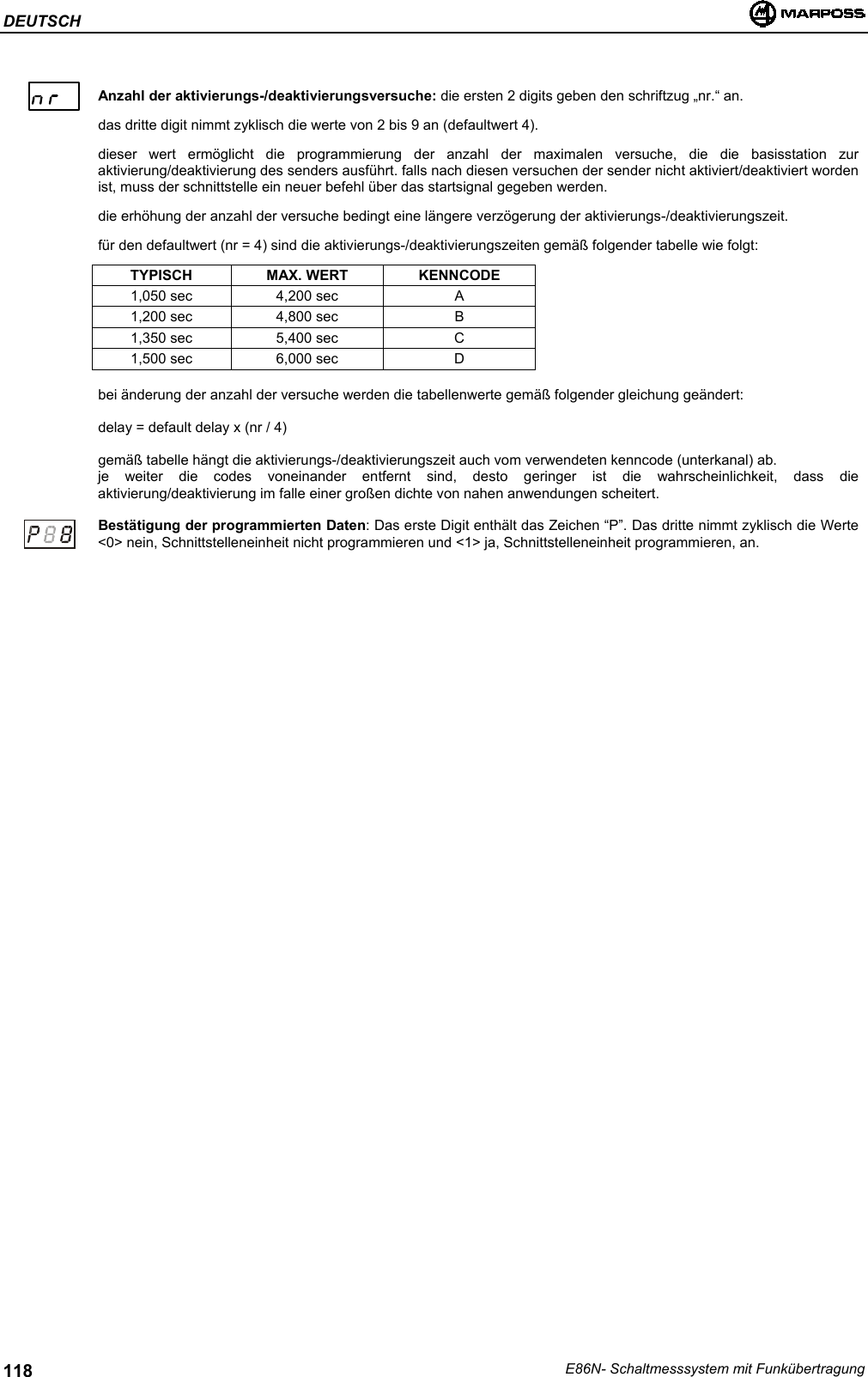 DEUTSCHE86N- Schaltmesssystem mit Funkübertragung118Anzahl der aktivierungs-/deaktivierungsversuche: die ersten 2 digits geben den schriftzug „nr.“ an.das dritte digit nimmt zyklisch die werte von 2 bis 9 an (defaultwert 4).dieser wert ermöglicht die programmierung der anzahl der maximalen versuche, die die basisstation zuraktivierung/deaktivierung des senders ausführt. falls nach diesen versuchen der sender nicht aktiviert/deaktiviert wordenist, muss der schnittstelle ein neuer befehl über das startsignal gegeben werden.die erhöhung der anzahl der versuche bedingt eine längere verzögerung der aktivierungs-/deaktivierungszeit.für den defaultwert (nr = 4) sind die aktivierungs-/deaktivierungszeiten gemäß folgender tabelle wie folgt:TYPISCH MAX. WERT KENNCODE1,050 sec 4,200 sec A1,200 sec 4,800 sec B1,350 sec 5,400 sec C1,500 sec 6,000 sec Dbei änderung der anzahl der versuche werden die tabellenwerte gemäß folgender gleichung geändert:delay = default delay x (nr / 4)gemäß tabelle hängt die aktivierungs-/deaktivierungszeit auch vom verwendeten kenncode (unterkanal) ab.je weiter die codes voneinander entfernt sind, desto geringer ist die wahrscheinlichkeit, dass dieaktivierung/deaktivierung im falle einer großen dichte von nahen anwendungen scheitert.Bestätigung der programmierten Daten: Das erste Digit enthält das Zeichen “P”. Das dritte nimmt zyklisch die Werte&lt;0&gt; nein, Schnittstelleneinheit nicht programmieren und &lt;1&gt; ja, Schnittstelleneinheit programmieren, an.