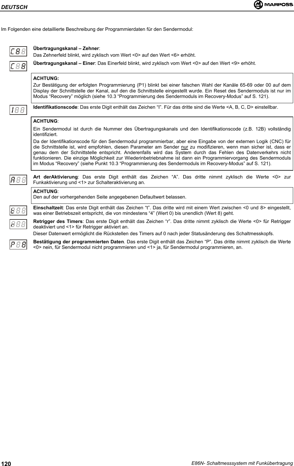 DEUTSCHE86N- Schaltmesssystem mit Funkübertragung120Im Folgenden eine detaillierte Beschreibung der Programmierdaten für den Sendermodul:Übertragungskanal – Zehner:Das Zehnerfeld blinkt, wird zyklisch vom Wert &lt;0&gt; auf den Wert &lt;6&gt; erhöht.Übertragungskanal – Einer: Das Einerfeld blinkt, wird zyklisch vom Wert &lt;0&gt; auf den Wert &lt;9&gt; erhöht.ACHTUNG:Zur Bestätigung der erfolgten Programmierung (P1) blinkt bei einer falschen Wahl der Kanäle 65-69 oder 00 auf demDisplay der Schnittstelle der Kanal, auf den die Schnittstelle eingestellt wurde. Ein Reset des Sendermoduls ist nur imModus “Recovery” möglich (siehe 10.3 “Programmierung des Sendermoduls im Recovery-Modus” auf S. 121).Identifikationscode: Das erste Digit enthält das Zeichen “I”. Für das dritte sind die Werte &lt;A, B, C, D&gt; einstellbar.ACHTUNG:Ein Sendermodul ist durch die Nummer des Übertragungskanals und den Identifikationscode (z.B. 12B) vollständigidentifiziert.Da der Identifikationscode für den Sendermodul programmierbar, aber eine Eingabe von der externen Logik (CNC) fürdie Schnittstelle ist, wird empfohlen, diesen Parameter am Sender nur zu modifizieren, wenn man sicher ist, dass ergenau dem der Schnittstelle entspricht. Anderenfalls wird das System durch das Fehlen des Datenverkehrs nichtfunktionieren. Die einzige Möglichkeit zur Wiederinbetriebnahme ist dann ein Programmiervorgang des Sendermodulsim Modus “Recovery” (siehe Punkt 10.3 “Programmierung des Sendermoduls im Recovery-Modus” auf S. 121).Art derAktivierung: Das erste Digit enthält das Zeichen “A”. Das dritte nimmt zyklisch die Werte &lt;0&gt; zurFunkaktivierung und &lt;1&gt; zur Schalteraktivierung an.ACHTUNG:Den auf der vorhergehenden Seite angegebenen Defaultwert belassen.Einschaltzeit: Das erste Digit enthält das Zeichen “t”. Das dritte wird mit einem Wert zwischen &lt;0 und 8&gt; eingestellt,was einer Betriebszeit entspricht, die von mindestens “4” (Wert 0) bis unendlich (Wert 8) geht.Retrigger des Timers: Das erste Digit enthält das Zeichen “r”. Das dritte nimmt zyklisch die Werte &lt;0&gt; für Retriggerdeaktiviert und &lt;1&gt; für Retrigger aktiviert an.Dieser Datenwert ermöglicht die Rückstellen des Timers auf 0 nach jeder Statusänderung des Schaltmesskopfs.Bestätigung der programmierten Daten. Das erste Digit enthält das Zeichen “P”. Das dritte nimmt zyklisch die Werte&lt;0&gt; nein, für Sendermodul nicht programmieren und &lt;1&gt; ja, für Sendermodul programmieren, an.