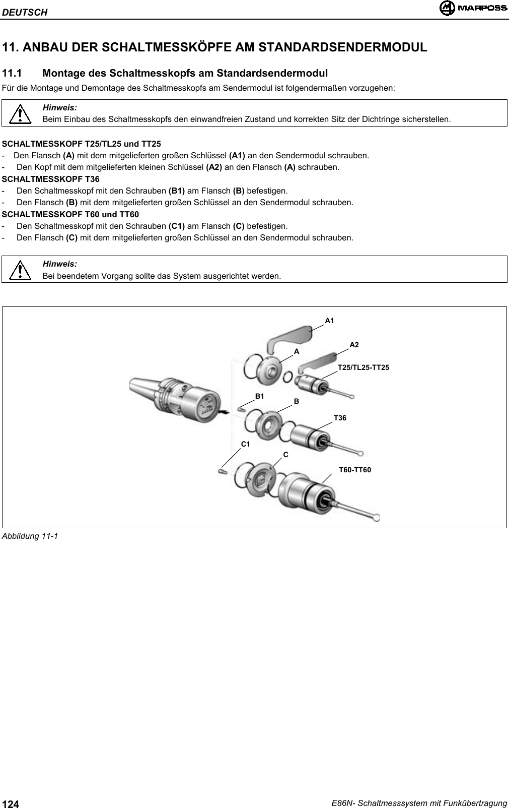 DEUTSCHE86N- Schaltmesssystem mit Funkübertragung12411. ANBAU DER SCHALTMESSKÖPFE AM STANDARDSENDERMODUL11.1   Montage des Schaltmesskopfs am StandardsendermodulFür die Montage und Demontage des Schaltmesskopfs am Sendermodul ist folgendermaßen vorzugehen:Hinweis:Beim Einbau des Schaltmesskopfs den einwandfreien Zustand und korrekten Sitz der Dichtringe sicherstellen.SCHALTMESSKOPF T25/TL25 und TT25- Den Flansch (A) mit dem mitgelieferten großen Schlüssel (A1) an den Sendermodul schrauben.- Den Kopf mit dem mitgelieferten kleinen Schlüssel (A2) an den Flansch (A) schrauben.SCHALTMESSKOPF T36- Den Schaltmesskopf mit den Schrauben (B1) am Flansch (B) befestigen.- Den Flansch (B) mit dem mitgelieferten großen Schlüssel an den Sendermodul schrauben.SCHALTMESSKOPF T60 und TT60- Den Schaltmesskopf mit den Schrauben (C1) am Flansch (C) befestigen.- Den Flansch (C) mit dem mitgelieferten großen Schlüssel an den Sendermodul schrauben.Hinweis:Bei beendetem Vorgang sollte das System ausgerichtet werden.Abbildung 11-1A2AT25/TL25-TT25B1 BT36C1CT60-TT60A1