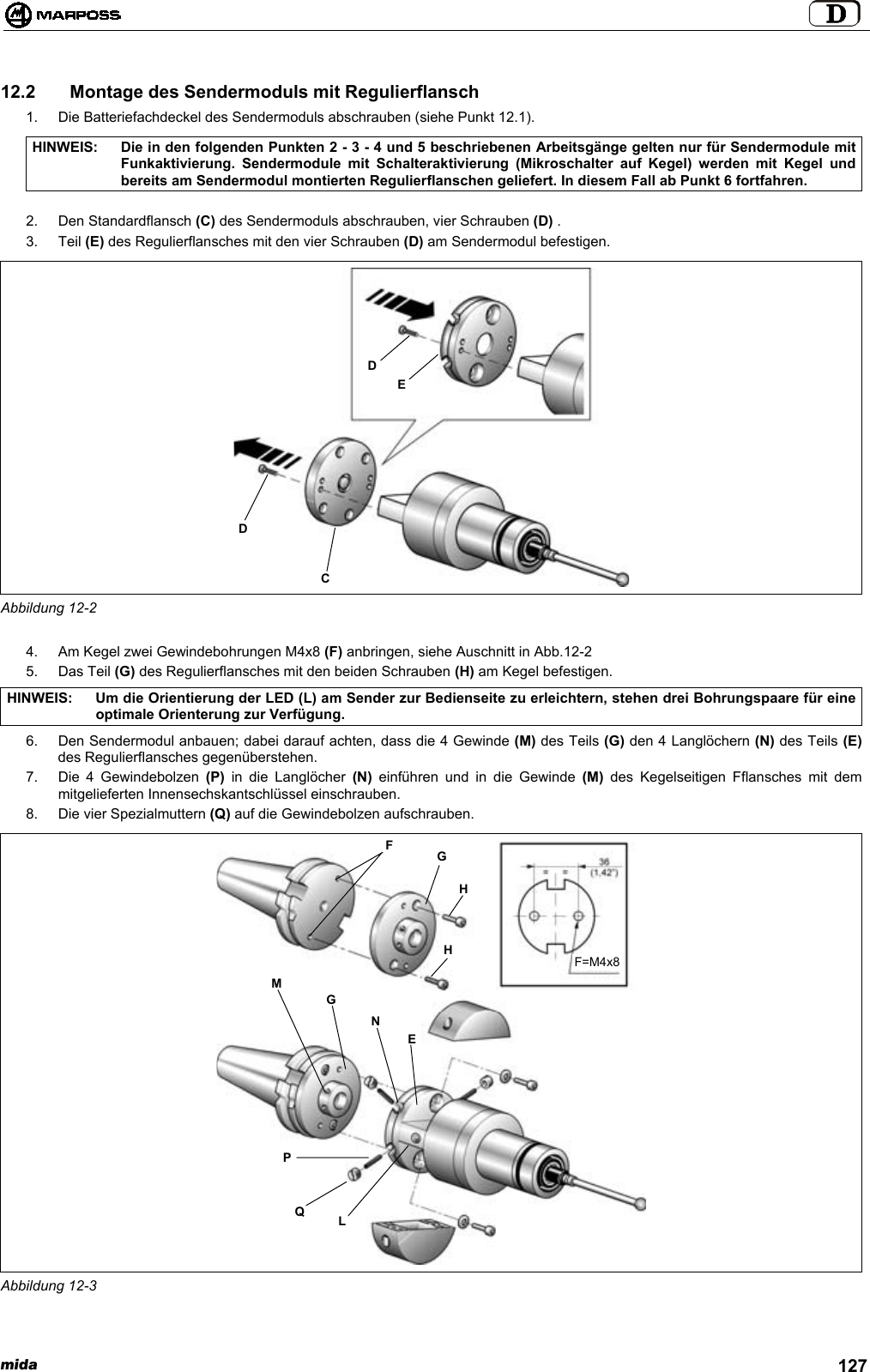 mida 12712.2   Montage des Sendermoduls mit Regulierflansch1.  Die Batteriefachdeckel des Sendermoduls abschrauben (siehe Punkt 12.1).HINWEIS: Die in den folgenden Punkten 2 - 3 - 4 und 5 beschriebenen Arbeitsgänge gelten nur für Sendermodule mitFunkaktivierung. Sendermodule mit Schalteraktivierung (Mikroschalter auf Kegel) werden mit Kegel undbereits am Sendermodul montierten Regulierflanschen geliefert. In diesem Fall ab Punkt 6 fortfahren.2. Den Standardflansch (C) des Sendermoduls abschrauben, vier Schrauben (D) .3. Teil (E) des Regulierflansches mit den vier Schrauben (D) am Sendermodul befestigen.Abbildung 12-24.  Am Kegel zwei Gewindebohrungen M4x8 (F) anbringen, siehe Auschnitt in Abb.12-25. Das Teil (G) des Regulierflansches mit den beiden Schrauben (H) am Kegel befestigen.HINWEIS: Um die Orientierung der LED (L) am Sender zur Bedienseite zu erleichtern, stehen drei Bohrungspaare für eineoptimale Orienterung zur Verfügung.6.  Den Sendermodul anbauen; dabei darauf achten, dass die 4 Gewinde (M) des Teils (G) den 4 Langlöchern (N) des Teils (E)des Regulierflansches gegenüberstehen.7.  Die 4 Gewindebolzen (P) in die Langlöcher (N) einführen und in die Gewinde (M) des Kegelseitigen Fflansches mit demmitgelieferten Innensechskantschlüssel einschrauben.8.  Die vier Spezialmuttern (Q) auf die Gewindebolzen aufschrauben.Abbildung 12-3DCDEPQLMGNEFGHHF=M4x8