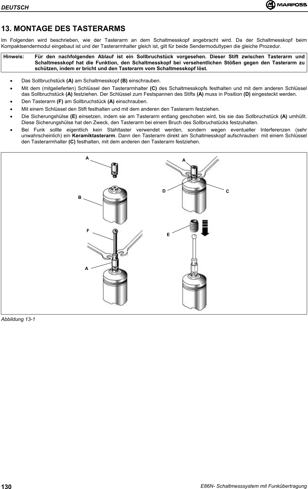 DEUTSCHE86N- Schaltmesssystem mit Funkübertragung13013. MONTAGE DES TASTERARMSIm Folgenden wird beschrieben, wie der Tasterarm an dem Schaltmesskopf angebracht wird. Da der Schaltmesskopf beimKompaktsendermodul eingebaut ist und der Tasterarmhalter gleich ist, gilt für beide Sendermodultypen die gleiche Prozedur.Hinweis: Für den nachfolgenden Ablauf ist ein Sollbruchstück vorgesehen. Dieser Stift zwischen Tasterarm undSchaltmesskopf hat die Funktion, den Schaltmesskopf bei versehentlichen Stößen gegen den Tasterarm zuschützen, indem er bricht und den Tasterarm vom Schaltmesskopf löst.• Das Sollbruchstück (A) am Schaltmesskopf (B) einschrauben.•  Mit dem (mitgelieferten) Schlüssel den Tasterarmhalter (C) des Schaltmesskopfs festhalten und mit dem anderen Schlüsseldas Sollbruchstück (A) festziehen. Der Schlüssel zum Festspannen des Stifts (A) muss in Position (D) eingesteckt werden.• Den Tasterarm (F) am Sollbruchstück (A) einschrauben.•  Mit einem Schlüssel den Stift festhalten und mit dem anderen den Tasterarm festziehen.• Die Sicherungshülse (E) einsetzen, indem sie am Tasterarm entlang geschoben wird, bis sie das Sollbruchstück (A) umhüllt.Diese Sicherungshülse hat den Zweck, den Tasterarm bei einem Bruch des Sollbruchstücks festzuhalten.•  Bei Funk sollte eigentlich kein Stahltaster verwendet werden, sondern wegen eventueller Interferenzen (sehrunwahrscheinlich) ein Keramiktasterarm. Dann den Tasterarm direkt am Schaltmesskopf aufschrauben: mit einem Schlüsselden Tasterarmhalter (C) festhalten, mit dem anderen den Tasterarm festziehen.Abbildung 13-1ABFAADCE