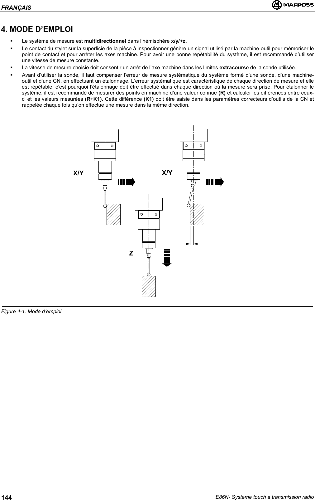 FRANÇAISE86N- Systeme touch a transmission radio1444. MODE D’EMPLOI  Le système de mesure est multidirectionnel dans l’hémisphère x/y/+z.  Le contact du stylet sur la superficie de la pièce à inspectionner génère un signal utilisé par la machine-outil pour mémoriser lepoint de contact et pour arrêter les axes machine. Pour avoir une bonne répétabilité du système, il est recommandé d’utiliserune vitesse de mesure constante.  La vitesse de mesure choisie doit consentir un arrêt de l’axe machine dans les limites extracourse de la sonde utilisée.  Avant d’utiliser la sonde, il faut compenser l’erreur de mesure systématique du système formé d’une sonde, d’une machine-outil et d’une CN, en effectuant un étalonnage. L’erreur systématique est caractéristique de chaque direction de mesure et elleest répétable, c’est pourquoi l’étalonnage doit être effectué dans chaque direction où la mesure sera prise. Pour étalonner lesystème, il est recommandé de mesurer des points en machine d’une valeur connue (R) et calculer les différences entre ceux-ci et les valeurs mesurées (R+K1). Cette différence (K1) doit être saisie dans les paramètres correcteurs d’outils de la CN etrappelée chaque fois qu’on effectue une mesure dans la même direction.Figure 4-1. Mode d’emploiX/Y X/YZ