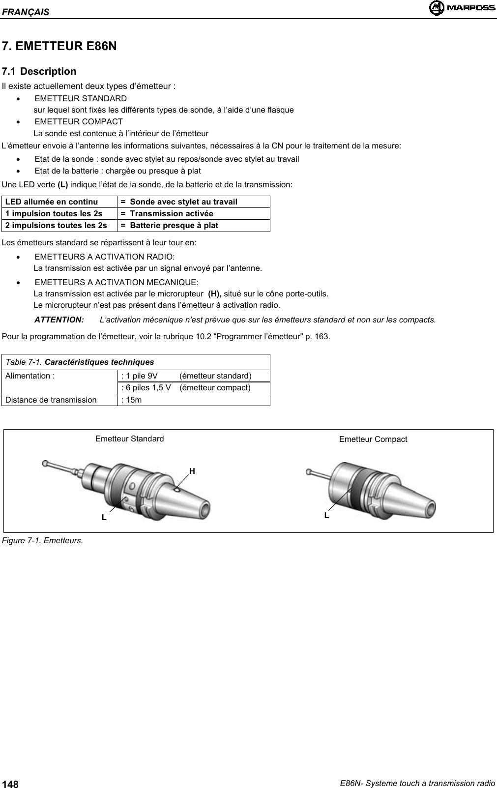 FRANÇAISE86N- Systeme touch a transmission radio1487. EMETTEUR E86N7.1 DescriptionIl existe actuellement deux types d’émetteur :• EMETTEUR STANDARDsur lequel sont fixés les différents types de sonde, à l’aide d’une flasque• EMETTEUR COMPACTLa sonde est contenue à l’intérieur de l’émetteurL’émetteur envoie à l’antenne les informations suivantes, nécessaires à la CN pour le traitement de la mesure:•  Etat de la sonde : sonde avec stylet au repos/sonde avec stylet au travail•  Etat de la batterie : chargée ou presque à platUne LED verte (L) indique l’état de la sonde, de la batterie et de la transmission:LED allumée en continu =  Sonde avec stylet au travail1 impulsion toutes les 2s =  Transmission activée2 impulsions toutes les 2s =  Batterie presque à platLes émetteurs standard se répartissent à leur tour en:•  EMETTEURS A ACTIVATION RADIO:La transmission est activée par un signal envoyé par l’antenne.•  EMETTEURS A ACTIVATION MECANIQUE:La transmission est activée par le microrupteur  (H), situé sur le cône porte-outils.Le microrupteur n’est pas présent dans l’émetteur à activation radio.ATTENTION: L’activation mécanique n’est prévue que sur les émetteurs standard et non sur les compacts.Pour la programmation de l’émetteur, voir la rubrique 10.2 “Programmer l’émetteur&quot; p. 163.Table 7-1. Caractéristiques techniquesAlimentation : : 1 pile 9V (émetteur standard): 6 piles 1,5 V  (émetteur compact)Distance de transmission : 15mFigure 7-1. Emetteurs.HEmetteur Standard Emetteur CompactLL