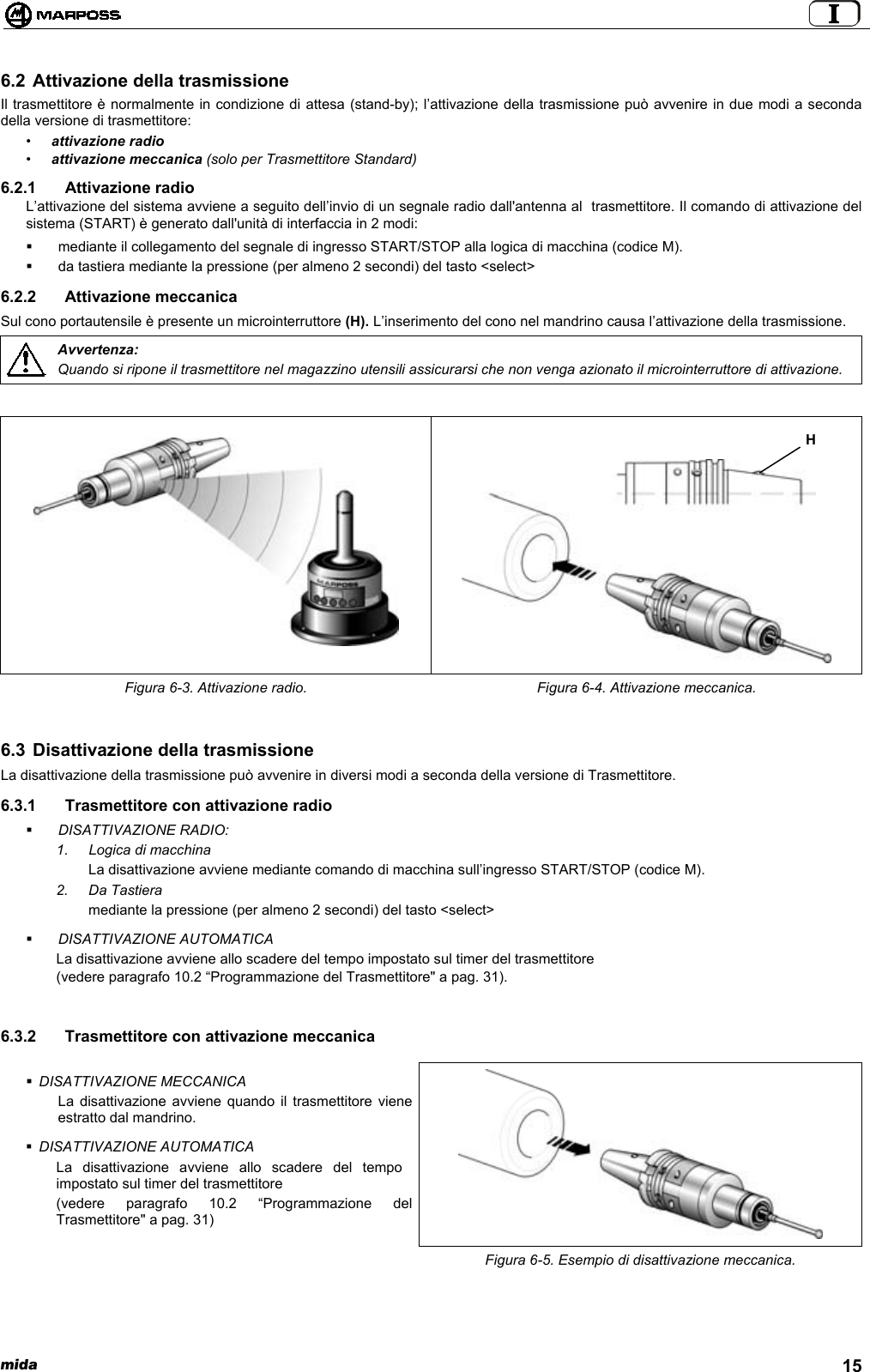  mida 156.2 Attivazione della trasmissioneIl trasmettitore è normalmente in condizione di attesa (stand-by); l’attivazione della trasmissione può avvenire in due modi a secondadella versione di trasmettitore:•attivazione radio•attivazione meccanica (solo per Trasmettitore Standard)6.2.1 Attivazione radioL’attivazione del sistema avviene a seguito dell’invio di un segnale radio dall&apos;antenna al  trasmettitore. Il comando di attivazione delsistema (START) è generato dall&apos;unità di interfaccia in 2 modi:  mediante il collegamento del segnale di ingresso START/STOP alla logica di macchina (codice M).  da tastiera mediante la pressione (per almeno 2 secondi) del tasto &lt;select&gt;6.2.2 Attivazione meccanicaSul cono portautensile è presente un microinterruttore (H). L’inserimento del cono nel mandrino causa l’attivazione della trasmissione.Avvertenza:Quando si ripone il trasmettitore nel magazzino utensili assicurarsi che non venga azionato il microinterruttore di attivazione.Figura 6-3. Attivazione radio. Figura 6-4. Attivazione meccanica.6.3 Disattivazione della trasmissioneLa disattivazione della trasmissione può avvenire in diversi modi a seconda della versione di Trasmettitore.6.3.1  Trasmettitore con attivazione radio DISATTIVAZIONE RADIO:1.  Logica di macchinaLa disattivazione avviene mediante comando di macchina sull’ingresso START/STOP (codice M).2. Da Tastieramediante la pressione (per almeno 2 secondi) del tasto &lt;select&gt; DISATTIVAZIONE AUTOMATICALa disattivazione avviene allo scadere del tempo impostato sul timer del trasmettitore(vedere paragrafo 10.2 “Programmazione del Trasmettitore&quot; a pag. 31).6.3.2  Trasmettitore con attivazione meccanica DISATTIVAZIONE MECCANICALa disattivazione avviene quando il trasmettitore vieneestratto dal mandrino. DISATTIVAZIONE AUTOMATICALa disattivazione avviene allo scadere del tempoimpostato sul timer del trasmettitore(vedere paragrafo 10.2 “Programmazione delTrasmettitore&quot; a pag. 31)Figura 6-5. Esempio di disattivazione meccanica.H