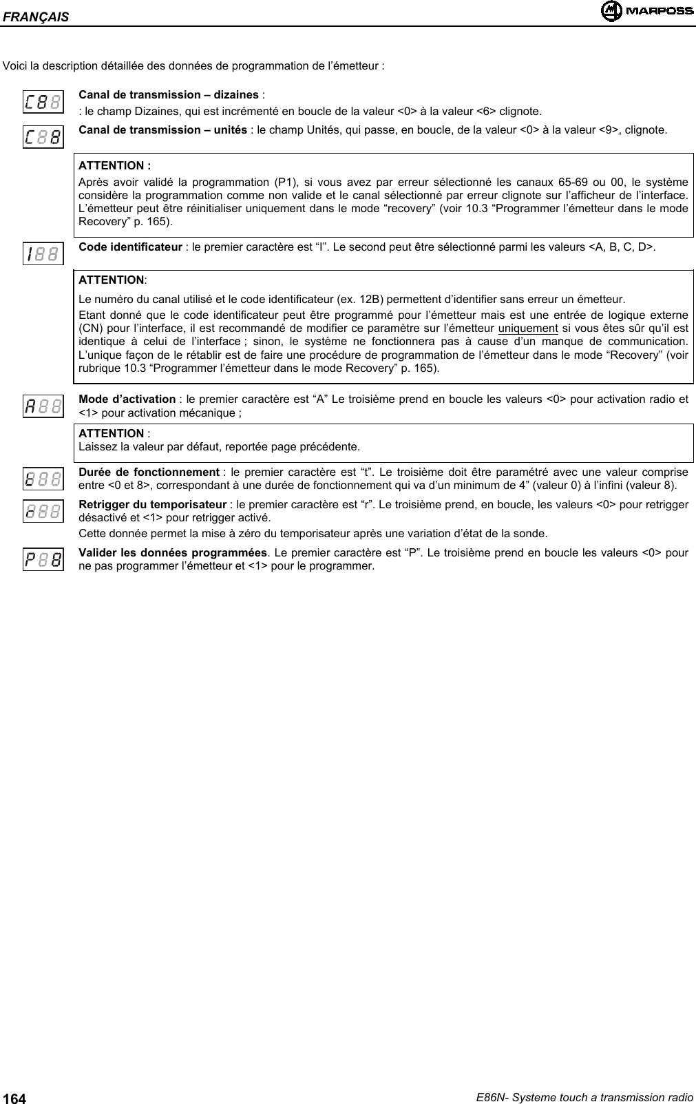 FRANÇAISE86N- Systeme touch a transmission radio164Voici la description détaillée des données de programmation de l’émetteur :Canal de transmission – dizaines :: le champ Dizaines, qui est incrémenté en boucle de la valeur &lt;0&gt; à la valeur &lt;6&gt; clignote.Canal de transmission – unités : le champ Unités, qui passe, en boucle, de la valeur &lt;0&gt; à la valeur &lt;9&gt;, clignote.ATTENTION :Après avoir validé la programmation (P1), si vous avez par erreur sélectionné les canaux 65-69 ou 00, le systèmeconsidère la programmation comme non valide et le canal sélectionné par erreur clignote sur l’afficheur de l’interface.L’émetteur peut être réinitialiser uniquement dans le mode “recovery” (voir 10.3 “Programmer l’émetteur dans le modeRecovery” p. 165).Code identificateur : le premier caractère est “I”. Le second peut être sélectionné parmi les valeurs &lt;A, B, C, D&gt;.ATTENTION:Le numéro du canal utilisé et le code identificateur (ex. 12B) permettent d’identifier sans erreur un émetteur.Etant donné que le code identificateur peut être programmé pour l’émetteur mais est une entrée de logique externe(CN) pour l’interface, il est recommandé de modifier ce paramètre sur l’émetteur uniquement si vous êtes sûr qu’il estidentique à celui de l’interface ; sinon, le système ne fonctionnera pas à cause d’un manque de communication.L’unique façon de le rétablir est de faire une procédure de programmation de l’émetteur dans le mode “Recovery” (voirrubrique 10.3 “Programmer l’émetteur dans le mode Recovery” p. 165).Mode d’activation : le premier caractère est “A” Le troisième prend en boucle les valeurs &lt;0&gt; pour activation radio et&lt;1&gt; pour activation mécanique ;ATTENTION :Laissez la valeur par défaut, reportée page précédente.Durée de fonctionnement : le premier caractère est “t”. Le troisième doit être paramétré avec une valeur compriseentre &lt;0 et 8&gt;, correspondant à une durée de fonctionnement qui va d’un minimum de 4” (valeur 0) à l’infini (valeur 8).Retrigger du temporisateur : le premier caractère est “r”. Le troisième prend, en boucle, les valeurs &lt;0&gt; pour retriggerdésactivé et &lt;1&gt; pour retrigger activé.Cette donnée permet la mise à zéro du temporisateur après une variation d’état de la sonde.Valider les données programmées. Le premier caractère est “P”. Le troisième prend en boucle les valeurs &lt;0&gt; pourne pas programmer l’émetteur et &lt;1&gt; pour le programmer.