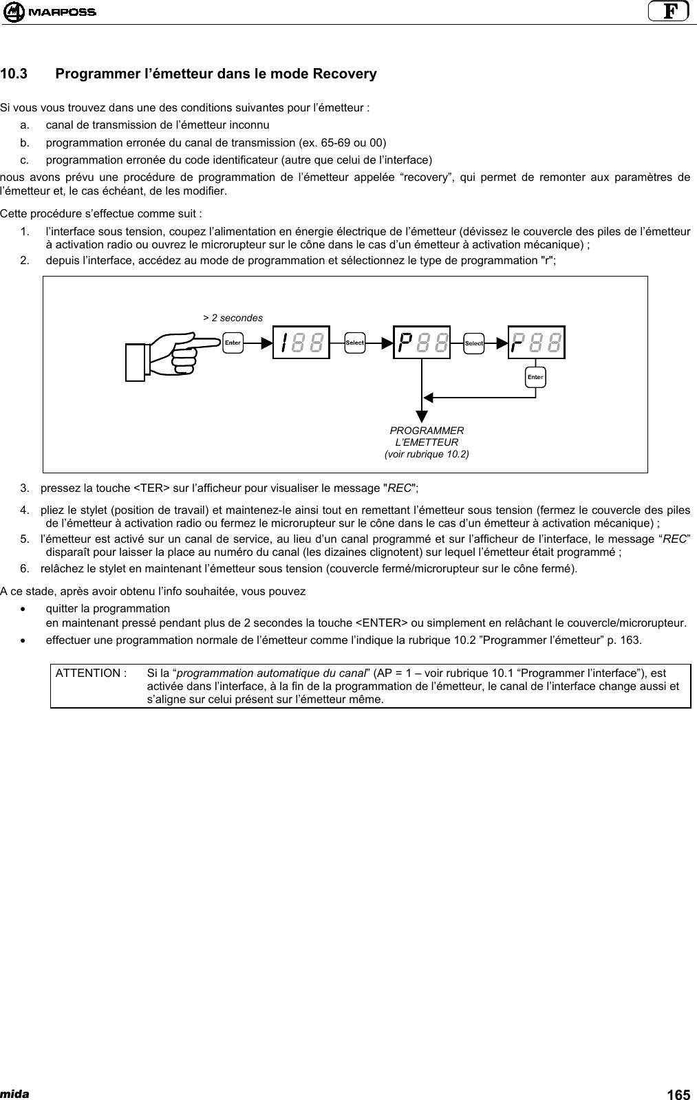 mida 16510.3   Programmer l’émetteur dans le mode RecoverySi vous vous trouvez dans une des conditions suivantes pour l’émetteur :a.  canal de transmission de l’émetteur inconnub.  programmation erronée du canal de transmission (ex. 65-69 ou 00)c.  programmation erronée du code identificateur (autre que celui de l’interface)nous avons prévu une procédure de programmation de l’émetteur appelée “recovery”, qui permet de remonter aux paramètres del’émetteur et, le cas échéant, de les modifier.Cette procédure s’effectue comme suit :1.  l’interface sous tension, coupez l’alimentation en énergie électrique de l’émetteur (dévissez le couvercle des piles de l’émetteurà activation radio ou ouvrez le microrupteur sur le cône dans le cas d’un émetteur à activation mécanique) ;2.  depuis l’interface, accédez au mode de programmation et sélectionnez le type de programmation &quot;r&quot;;3.  pressez la touche &lt;TER&gt; sur l’afficheur pour visualiser le message &quot;REC&quot;;4.  pliez le stylet (position de travail) et maintenez-le ainsi tout en remettant l’émetteur sous tension (fermez le couvercle des pilesde l’émetteur à activation radio ou fermez le microrupteur sur le cône dans le cas d’un émetteur à activation mécanique) ;5.  l’émetteur est activé sur un canal de service, au lieu d’un canal programmé et sur l’afficheur de l’interface, le message “REC”disparaît pour laisser la place au numéro du canal (les dizaines clignotent) sur lequel l’émetteur était programmé ;6.  relâchez le stylet en maintenant l’émetteur sous tension (couvercle fermé/microrupteur sur le cône fermé).A ce stade, après avoir obtenu l’info souhaitée, vous pouvez•  quitter la programmationen maintenant pressé pendant plus de 2 secondes la touche &lt;ENTER&gt; ou simplement en relâchant le couvercle/microrupteur.•  effectuer une programmation normale de l’émetteur comme l’indique la rubrique 10.2 ”Programmer l’émetteur” p. 163.ATTENTION : Si la “programmation automatique du canal” (AP = 1 – voir rubrique 10.1 “Programmer l’interface”), estactivée dans l’interface, à la fin de la programmation de l’émetteur, le canal de l’interface change aussi ets’aligne sur celui présent sur l’émetteur même.&gt; 2 secondesPROGRAMMERL’EMETTEUR(voir rubrique 10.2)