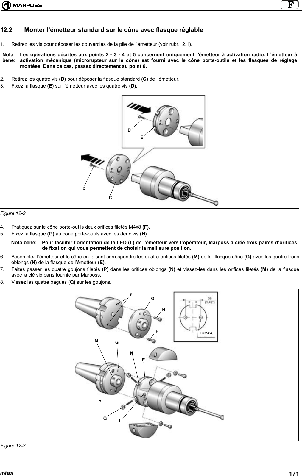 mida 17112.2   Monter l’émetteur standard sur le cône avec flasque réglable1.  Retirez les vis pour déposer les couvercles de la pile de l’émetteur (voir rubr.12.1).Notabene:Les opérations décrites aux points 2 - 3 - 4 et 5 concernent uniquement l’émetteur à activation radio. L’émetteur àactivation mécanique (microrupteur sur le cône) est fourni avec le cône porte-outils et les flasques de réglagemontées. Dans ce cas, passez directement au point 6.2.  Retirez les quatre vis (D) pour déposer la flasque standard (C) de l’émetteur.3.  Fixez la flasque (E) sur l’émetteur avec les quatre vis (D).Figure 12-24.  Pratiquez sur le cône porte-outils deux orifices filetés M4x8 (F).5.  Fixez la flasque (G) au cône porte-outils avec les deux vis (H).Nota bene: Pour faciliter l’orientation de la LED (L) de l’émetteur vers l’opérateur, Marposs a créé trois paires d’orificesde fixation qui vous permettent de choisir la meilleure position.6.  Assemblez l’émetteur et le cône en faisant correspondre les quatre orifices filetés (M) de la  flasque cône (G) avec les quatre trousoblongs (N) de la flasque de l’émetteur (E).7.  Faites passer les quatre goujons filetés (P) dans les orifices oblongs (N) et vissez-les dans les orifices filetés (M) de la flasqueavec la clé six pans fournie par Marposs.8.  Vissez les quatre bagues (Q) sur les goujons.Figure 12-3CDDEPQLMGNEFGHHF=M4x8