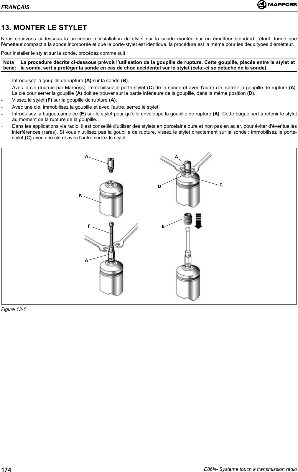 FRANÇAISE86N- Systeme touch a transmission radio17413. MONTER LE STYLETNous décrivons ci-dessous la procédure d’installation du stylet sur la sonde montée sur un émetteur standard ; étant donné quel’émetteur compact a la sonde incorporée et que le porte-stylet est identique, la procédure est la même pour les deux types d’émetteur.Pour installer le stylet sur la sonde, procédez comme suit :Notabene:La procédure décrite ci-dessous prévoit l’utilisation de la goupille de rupture. Cette goupille, placée entre le stylet etla sonde, sert à protéger la sonde en cas de choc accidentel sur le stylet (celui-ci se détache de la sonde).-  Introduisez la goupille de rupture (A) sur la sonde (B).-  Avec la clé (fournie par Marposs), immobilisez le porte-stylet (C) de la sonde et avec l’autre clé, serrez la goupille de rupture (A).La clé pour serrer la goupille (A) doit se trouver sur la partie inférieure de la goupille, dans la même position (D).- Vissez le stylet (F) sur la goupille de rupture (A).-  Avec une clé, immobilisez la goupille et avec l’autre, serrez le stylet.-  Introduisez la bague cannelée (E) sur le stylet pour qu’elle enveloppe la goupille de rupture (A). Cette bague sert à retenir le styletau moment de la rupture de la goupille.-  Dans les applications via radio, il est conseillé d&apos;utiliser des stylets en porcelaine dure et non pas en acier, pour éviter d&apos;éventuellesinterférences (rares). Si vous n’utilisez pas la goupille de rupture, vissez le stylet directement sur la sonde ; immobilisez le porte-stylet (C) avec une clé et avec l’autre serrez le stylet.Figure 13-1ABFAADCE