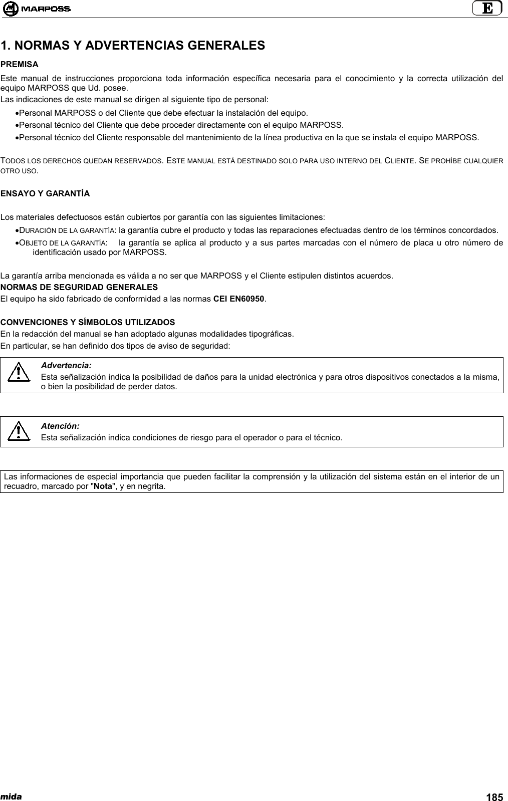 mida 1851. NORMAS Y ADVERTENCIAS GENERALESPREMISAEste manual de instrucciones proporciona toda información específica necesaria para el conocimiento y la correcta utilización delequipo MARPOSS que Ud. posee.Las indicaciones de este manual se dirigen al siguiente tipo de personal:• Personal MARPOSS o del Cliente que debe efectuar la instalación del equipo.• Personal técnico del Cliente que debe proceder directamente con el equipo MARPOSS.• Personal técnico del Cliente responsable del mantenimiento de la línea productiva en la que se instala el equipo MARPOSS.TODOS LOS DERECHOS QUEDAN RESERVADOS. ESTE MANUAL ESTÁ DESTINADO SOLO PARA USO INTERNO DEL CLIENTE. SE PROHÍBE CUALQUIEROTRO USO.ENSAYO Y GARANTÍALos materiales defectuosos están cubiertos por garantía con las siguientes limitaciones:• DURACIÓN DE LA GARANTÍA: la garantía cubre el producto y todas las reparaciones efectuadas dentro de los términos concordados.• OBJETO DE LA GARANTÍA: la garantía se aplica al producto y a sus partes marcadas con el número de placa u otro número deidentificación usado por MARPOSS.La garantía arriba mencionada es válida a no ser que MARPOSS y el Cliente estipulen distintos acuerdos.NORMAS DE SEGURIDAD GENERALESEl equipo ha sido fabricado de conformidad a las normas CEI EN60950.CONVENCIONES Y SÍMBOLOS UTILIZADOSEn la redacción del manual se han adoptado algunas modalidades tipográficas.En particular, se han definido dos tipos de aviso de seguridad:Advertencia:Esta señalización indica la posibilidad de daños para la unidad electrónica y para otros dispositivos conectados a la misma,o bien la posibilidad de perder datos.Atención:Esta señalización indica condiciones de riesgo para el operador o para el técnico.Las informaciones de especial importancia que pueden facilitar la comprensión y la utilización del sistema están en el interior de unrecuadro, marcado por &quot;Nota&quot;, y en negrita.