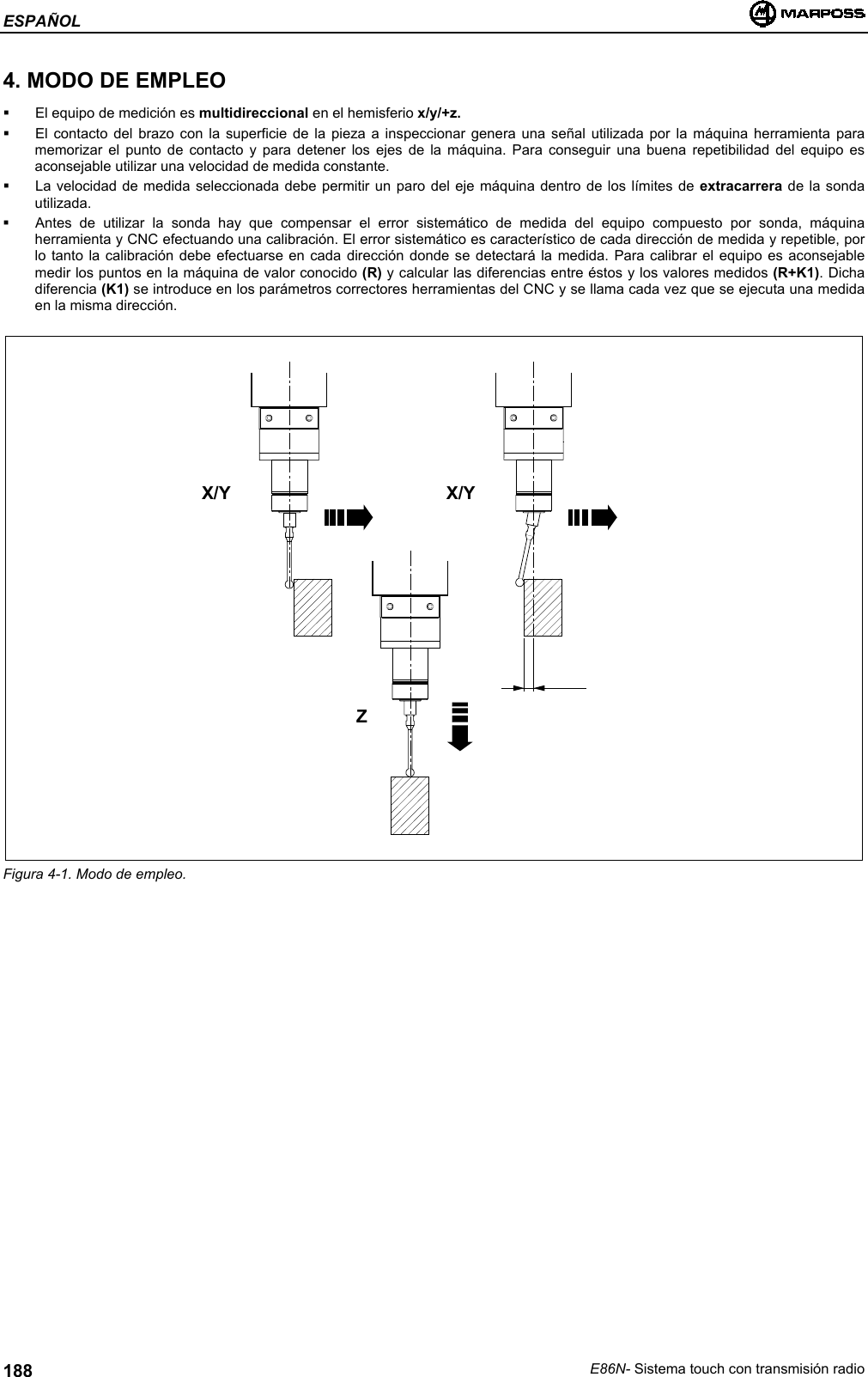 ESPAÑOLE86N- Sistema touch con transmisión radio1884. MODO DE EMPLEO  El equipo de medición es multidireccional en el hemisferio x/y/+z.  El contacto del brazo con la superficie de la pieza a inspeccionar genera una señal utilizada por la máquina herramienta paramemorizar el punto de contacto y para detener los ejes de la máquina. Para conseguir una buena repetibilidad del equipo esaconsejable utilizar una velocidad de medida constante.  La velocidad de medida seleccionada debe permitir un paro del eje máquina dentro de los límites de extracarrera de la sondautilizada.  Antes de utilizar la sonda hay que compensar el error sistemático de medida del equipo compuesto por sonda, máquinaherramienta y CNC efectuando una calibración. El error sistemático es característico de cada dirección de medida y repetible, porlo tanto la calibración debe efectuarse en cada dirección donde se detectará la medida. Para calibrar el equipo es aconsejablemedir los puntos en la máquina de valor conocido (R) y calcular las diferencias entre éstos y los valores medidos (R+K1). Dichadiferencia (K1) se introduce en los parámetros correctores herramientas del CNC y se llama cada vez que se ejecuta una medidaen la misma dirección.Figura 4-1. Modo de empleo.X/Y X/YZ