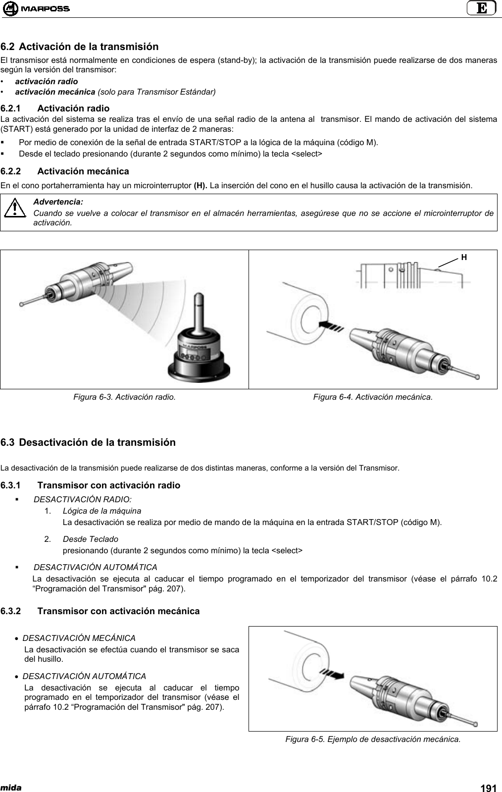 mida 1916.2 Activación de la transmisiónEl transmisor está normalmente en condiciones de espera (stand-by); la activación de la transmisión puede realizarse de dos manerassegún la versión del transmisor:•activación radio•activación mecánica (solo para Transmisor Estándar)6.2.1 Activación radioLa activación del sistema se realiza tras el envío de una señal radio de la antena al  transmisor. El mando de activación del sistema(START) está generado por la unidad de interfaz de 2 maneras:  Por medio de conexión de la señal de entrada START/STOP a la lógica de la máquina (código M).  Desde el teclado presionando (durante 2 segundos como mínimo) la tecla &lt;select&gt;6.2.2 Activación mecánicaEn el cono portaherramienta hay un microinterruptor (H). La inserción del cono en el husillo causa la activación de la transmisión.Advertencia:Cuando se vuelve a colocar el transmisor en el almacén herramientas, asegúrese que no se accione el microinterruptor deactivación.Figura 6-3. Activación radio. Figura 6-4. Activación mecánica.6.3 Desactivación de la transmisiónLa desactivación de la transmisión puede realizarse de dos distintas maneras, conforme a la versión del Transmisor.6.3.1  Transmisor con activación radio DESACTIVACIÓN RADIO:1.  Lógica de la máquinaLa desactivación se realiza por medio de mando de la máquina en la entrada START/STOP (código M).2.  Desde Tecladopresionando (durante 2 segundos como mínimo) la tecla &lt;select&gt; DESACTIVACIÓN AUTOMÁTICALa desactivación se ejecuta al caducar el tiempo programado en el temporizador del transmisor (véase el párrafo 10.2“Programación del Transmisor&quot; pág. 207).6.3.2  Transmisor con activación mecánica• DESACTIVACIÓN MECÁNICALa desactivación se efectúa cuando el transmisor se sacadel husillo.• DESACTIVACIÓN AUTOMÁTICALa desactivación se ejecuta al caducar el tiempoprogramado en el temporizador del transmisor (véase elpárrafo 10.2 “Programación del Transmisor&quot; pág. 207).Figura 6-5. Ejemplo de desactivación mecánica.H