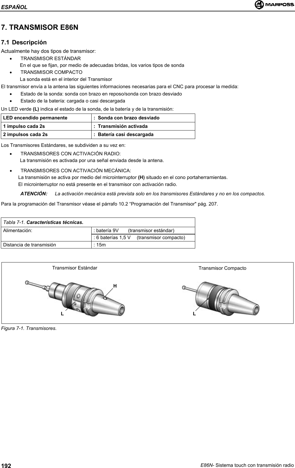 ESPAÑOLE86N- Sistema touch con transmisión radio1927. TRANSMISOR E86N7.1 DescripciónActualmente hay dos tipos de transmisor:• TRANSMISOR ESTÁNDAREn el que se fijan, por medio de adecuadas bridas, los varios tipos de sonda• TRANSMISOR COMPACTOLa sonda está en el interior del TransmisorEl transmisor envía a la antena las siguientes informaciones necesarias para el CNC para procesar la medida:•  Estado de la sonda: sonda con brazo en reposo/sonda con brazo desviado•  Estado de la batería: cargada o casi descargadaUn LED verde (L) indica el estado de la sonda, de la batería y de la transmisión:LED encendido permanente :  Sonda con brazo desviado1 impulso cada 2s :  Transmisión activada2 impulsos cada 2s :  Batería casi descargadaLos Transmisores Estándares, se subdividen a su vez en:•  TRANSMISORES CON ACTIVACIÓN RADIO:La transmisión es activada por una señal enviada desde la antena.•  TRANSMISORES CON ACTIVACIÓN MECÁNICA:La transmisión se activa por medio del microinterruptor (H) situado en el cono portaherramientas.El microinterruptor no está presente en el transmisor con activación radio.ATENCIÓN: La activación mecánica está prevista solo en los transmisores Estándares y no en los compactos.Para la programación del Transmisor véase el párrafo 10.2 “Programación del Transmisor&quot; pág. 207.Tabla 7-1. Características técnicas.Alimentación: : batería 9V (transmisor estándar): 6 baterías 1,5 V  (transmisor compacto)Distancia de transmisión : 15mFigura 7-1. Transmisores.HTransmisor Estándar Transmisor CompactoLL