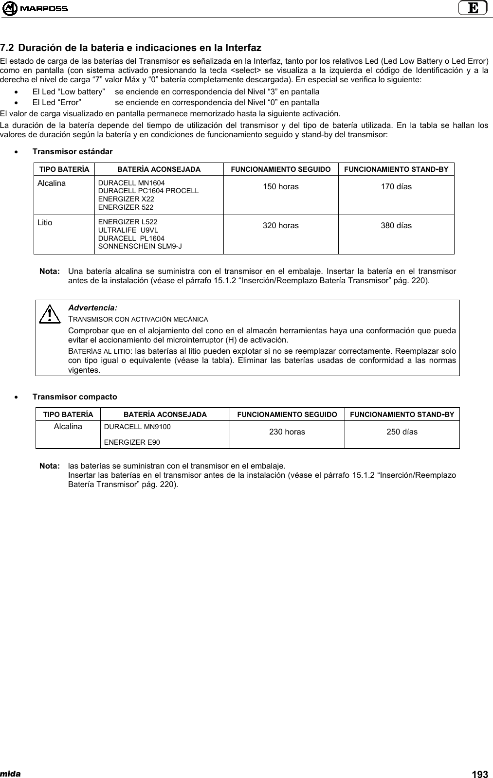 mida 1937.2 Duración de la batería e indicaciones en la InterfazEl estado de carga de las baterías del Transmisor es señalizada en la Interfaz, tanto por los relativos Led (Led Low Battery o Led Error)como en pantalla (con sistema activado presionando la tecla &lt;select&gt; se visualiza a la izquierda el código de Identificación y a laderecha el nivel de carga “7” valor Máx y “0” batería completamente descargada). En especial se verifica lo siguiente:•  El Led “Low battery”  se enciende en correspondencia del Nivel “3” en pantalla•  El Led “Error”  se enciende en correspondencia del Nivel “0” en pantallaEl valor de carga visualizado en pantalla permanece memorizado hasta la siguiente activación.La duración de la batería depende del tiempo de utilización del transmisor y del tipo de batería utilizada. En la tabla se hallan losvalores de duración según la batería y en condiciones de funcionamiento seguido y stand-by del transmisor:• Transmisor estándarTIPO BATERÍA BATERÍA ACONSEJADA FUNCIONAMIENTO SEGUIDO FUNCIONAMIENTO STAND-BYAlcalina DURACELL MN1604DURACELL PC1604 PROCELLENERGIZER X22ENERGIZER 522150 horas 170 díasLitio ENERGIZER L522ULTRALIFE  U9VLDURACELL  PL1604SONNENSCHEIN SLM9-J320 horas 380 díasNota: Una batería alcalina se suministra con el transmisor en el embalaje. Insertar la batería en el transmisorantes de la instalación (véase el párrafo 15.1.2 “Inserción/Reemplazo Batería Transmisor” pág. 220).Advertencia:TRANSMISOR CON ACTIVACIÓN MECÁNICAComprobar que en el alojamiento del cono en el almacén herramientas haya una conformación que puedaevitar el accionamiento del microinterruptor (H) de activación.BATERÍAS AL LITIO: las baterías al litio pueden explotar si no se reemplazar correctamente. Reemplazar solocon tipo igual o equivalente (véase la tabla). Eliminar las baterías usadas de conformidad a las normasvigentes.• Transmisor compactoTIPO BATERÍA BATERÍA ACONSEJADA FUNCIONAMIENTO SEGUIDO FUNCIONAMIENTO STAND-BYDURACELL MN9100AlcalinaENERGIZER E90230 horas 250 díasNota: las baterías se suministran con el transmisor en el embalaje.Insertar las baterías en el transmisor antes de la instalación (véase el párrafo 15.1.2 “Inserción/ReemplazoBatería Transmisor” pág. 220).