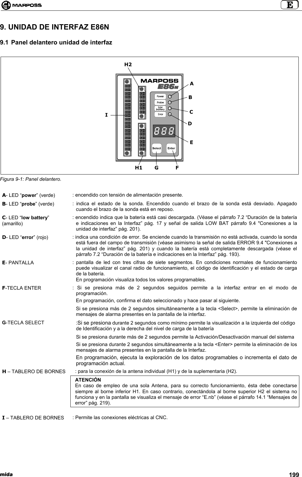 mida 1999. UNIDAD DE INTERFAZ E86N9.1 Panel delantero unidad de interfazFigura 9-1: Panel delantero.A- LED “power” (verde) : encendido con tensión de alimentación presente.B- LED “probe” (verde) : indica el estado de la sonda. Encendido cuando el brazo de la sonda está desviado. Apagadocuando el brazo de la sonda está en reposo.C- LED “low battery”(amarillo): encendido indica que la batería está casi descargada. (Véase el párrafo 7.2 “Duración de la bateríae indicaciones en la Interfaz” pág. 17 y señal de salida LOW BAT párrafo 9.4 &quot;Conexiones a launidad de interfaz” pág. 201).D- LED “error” (rojo) : indica una condición de error. Se enciende cuando la transmisión no está activada, cuando la sondaestá fuera del campo de transmisión (véase asimismo la señal de salida ERROR 9.4 &quot;Conexiones ala unidad de interfaz” pág. 201) y cuando la batería está completamente descargada (véase elpárrafo 7.2 “Duración de la batería e indicaciones en la Interfaz” pág. 193).E- PANTALLA : pantalla de led con tres cifras de siete segmentos. En condiciones normales de funcionamientopuede visualizar el canal radio de funcionamiento, el código de identificación y el estado de cargade la batería.En programación visualiza todos los valores programables.F-TECLA ENTER : Si se presiona más de 2 segundos seguidos permite a la interfaz entrar en el modo deprogramación.En programación, confirma el dato seleccionado y hace pasar al siguiente.Si se presiona más de 2 segundos simultáneamente a la tecla &lt;Select&gt;, permite la eliminación demensajes de alarma presentes en la pantalla de la interfaz.G-TECLA SELECT :Si se presiona durante 2 segundos como mínimo permite la visualización a la izquierda del códigode Identificación y a la derecha del nivel de carga de la bateríaSi se presiona durante más de 2 segundos permite la Activación/Desactivación manual del sistemaSi se presiona durante 2 segundos simultáneamente a la tecla &lt;Enter&gt; permite la eliminación de losmensajes de alarma presentes en la pantalla de la Interfaz.En programación, ejecuta la exploración de los datos programables o incrementa el dato deprogramación actual.H – TABLERO DE BORNES : para la conexión de la antena individual (H1) y de la suplementaria (H2).ATENCIÓNEn caso de empleo de una sola Antena, para su correcto funcionamiento, ésta debe conectarsesiempre al borne inferior H1. En caso contrario, conectándola al borne superior H2 el sistema nofunciona y en la pantalla se visualiza el mensaje de error “E.nb” (véase el párrafo 14.1 “Mensajes deerror” pág. 219).I – TABLERO DE BORNES : Permite las conexiones eléctricas al CNC.H2EGCDIFH1AB