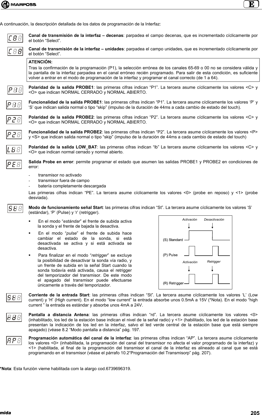 mida 205A continuación, la descripción detallada de los datos de programación de la Interfaz:Canal de transmisión de la interfaz – decenas: parpadea el campo decenas, que es incrementado cíclicamente porel botón “Select”.Canal de transmisión de la interfaz – unidades: parpadea el campo unidades, que es incrementado cíclicamente porel botón “Select”.ATENCIÓN:Tras la confirmación de la programación (P1), la selección errónea de los canales 65-69 o 00 no se considera válida yla pantalla de la interfaz parpadea en el canal erróneo recién programado. Para salir de esta condición, es suficientevolver a entrar en el modo de programación de la interfaz y programar el canal correcto (de 1 a 64).Polaridad de la salida PROBE1: las primeras cifras indican “P1”. La tercera asume cíclicamente los valores &lt;C&gt; y&lt;O&gt; que indican NORMAL CERRADO y NORMAL ABIERTO.Funcionalidad de la salida PROBE1: las primeras cifras indican “P1”. La tercera asume cíclicamente los valores ‘P’ y‘S’ que indican salida normal o tipo “skip” (impulso de la duración de 44ms a cada cambio de estado del touch).Polaridad de la salida PROBE2: las primeras cifras indican “P2”. La tercera asume cíclicamente los valores &lt;C&gt; y&lt;O&gt; que indican NORMAL CERRADO y NORMAL ABIERTO.Funcionalidad de la salida PROBE2: las primeras cifras indican “P2”. La tercera asume cíclicamente los valores &lt;P&gt;y &lt;S&gt; que indican salida normal o tipo “skip” (impulso de la duración de 44ms a cada cambio de estado del touch)Polaridad de la salida LOW_BAT: las primeras cifras indican “lb” La tercera asume cíclicamente los valores &lt;C&gt; y&lt;O&gt; que indican normal cerrado y normal abierto.Salida Probe en error: permite programar el estado que asumen las salidas PROBE1 y PROBE2 en condiciones deerror:-  transmisor no activado-  transmisor fuera de campo-  batería completamente descargadaLas primeras cifras indican “PE”. La tercera asume cíclicamente los valores &lt;0&gt; (probe en reposo) y &lt;1&gt; (probedesviada).Modo de funcionamiento señal Start: las primeras cifras indican “St”. La tercera asume cíclicamente los valores ‘S’(estándar), ‘P’ (Pulse) y ‘r’ (retrigger).  En el modo “estándar” el frente de subida activala sonda y el frente de bajada la desactiva.  En el modo “pulse” el frente de subida hacecambiar el estado de la sonda, si estádesactivada se activa y si está activada sedesactiva.  Para finalizar en el modo “retrigger” se excluyela posibilidad de desactivar la sonda vía radio, yun frente de subida en la señal Start cuando lasonda todavía está activada, causa el retriggerdel temporizador del transmisor. De este modoel apagado del transmisor puede efectuarseúnicamente a través del temporizador.Corriente de la entrada Start: las primeras cifras indican “St”. La tercera asume cíclicamente los valores ‘L’ (Lowcurrent) y ‘H’ (High current). En el modo “low current” la entrada absorbe unos 0.5mA a 15V (*Nota). En el modo “highcurrent ” la entrada es estándar y absorbe unos 4mA a 24V.Pantalla a distancia Antena: las primeras cifras indican “rd”. La tercera asume cíclicamente los valores &lt;0&gt;(inhabilitado, los led de la estación base indican el nivel de la señal radio) y &lt;1&gt; (habilitado, los led de la estación basepresentan la indicación de los led en la interfaz, salvo el led verde central de la estación base que está siempreapagado) (véase 8.2 “Modo pantalla a distancia” pág. 197.Programación automática del canal de la interfaz: las primeras cifras indican “AP”. La tercera asume cíclicamentelos valores &lt;0&gt; (inhabilitada, la programación del canal del transmisor no afecta el valor programado de la interfaz) y&lt;1&gt; (habilitada, al final de la programación del transmisor el canal de la interfaz es alineado al canal que se estáprogramando en el transmisor (véase el párrafo 10.2“Programación del Transmisorp” pág. 207).*Nota: Esta funziòn vieme habilitada com la alargo cod.6739696319.ActivaciónActivaciónDesactivaciónRetrigger