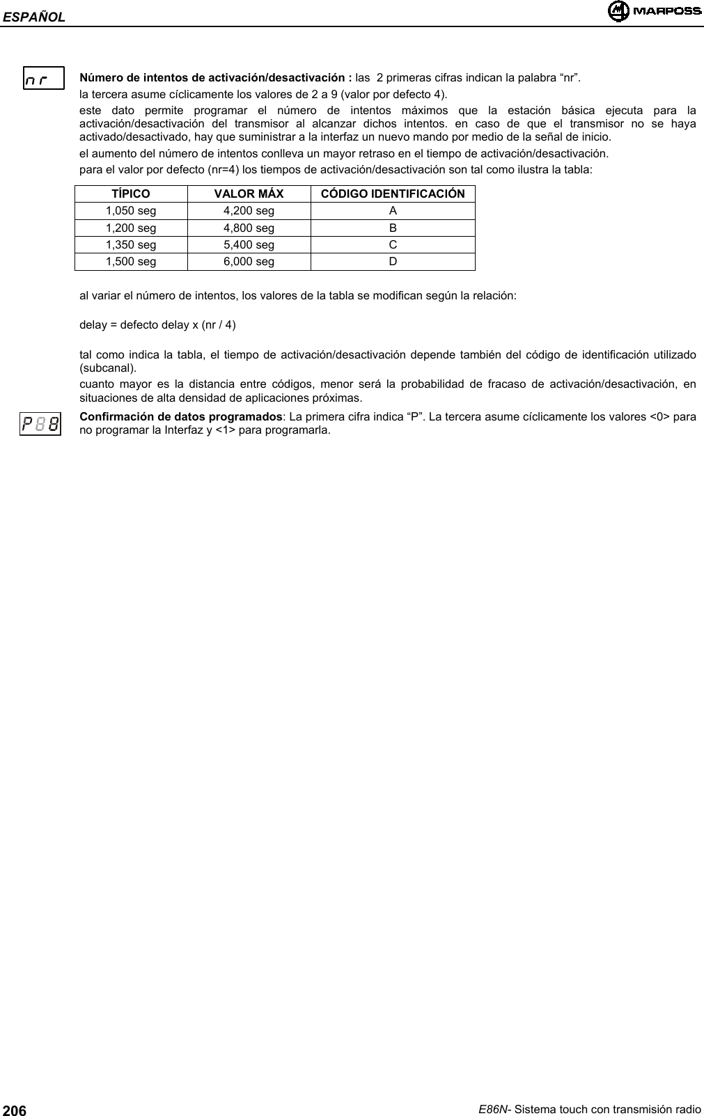 ESPAÑOLE86N- Sistema touch con transmisión radio206Número de intentos de activación/desactivación : las  2 primeras cifras indican la palabra “nr”.la tercera asume cíclicamente los valores de 2 a 9 (valor por defecto 4).este dato permite programar el número de intentos máximos que la estación básica ejecuta para laactivación/desactivación del transmisor al alcanzar dichos intentos. en caso de que el transmisor no se hayaactivado/desactivado, hay que suministrar a la interfaz un nuevo mando por medio de la señal de inicio.el aumento del número de intentos conlleva un mayor retraso en el tiempo de activación/desactivación.para el valor por defecto (nr=4) los tiempos de activación/desactivación son tal como ilustra la tabla:TÍPICO VALOR MÁX CÓDIGO IDENTIFICACIÓN1,050 seg 4,200 seg A1,200 seg 4,800 seg B1,350 seg 5,400 seg C1,500 seg 6,000 seg Dal variar el número de intentos, los valores de la tabla se modifican según la relación:delay = defecto delay x (nr / 4)tal como indica la tabla, el tiempo de activación/desactivación depende también del código de identificación utilizado(subcanal).cuanto mayor es la distancia entre códigos, menor será la probabilidad de fracaso de activación/desactivación, ensituaciones de alta densidad de aplicaciones próximas.Confirmación de datos programados: La primera cifra indica “P”. La tercera asume cíclicamente los valores &lt;0&gt; parano programar la Interfaz y &lt;1&gt; para programarla.