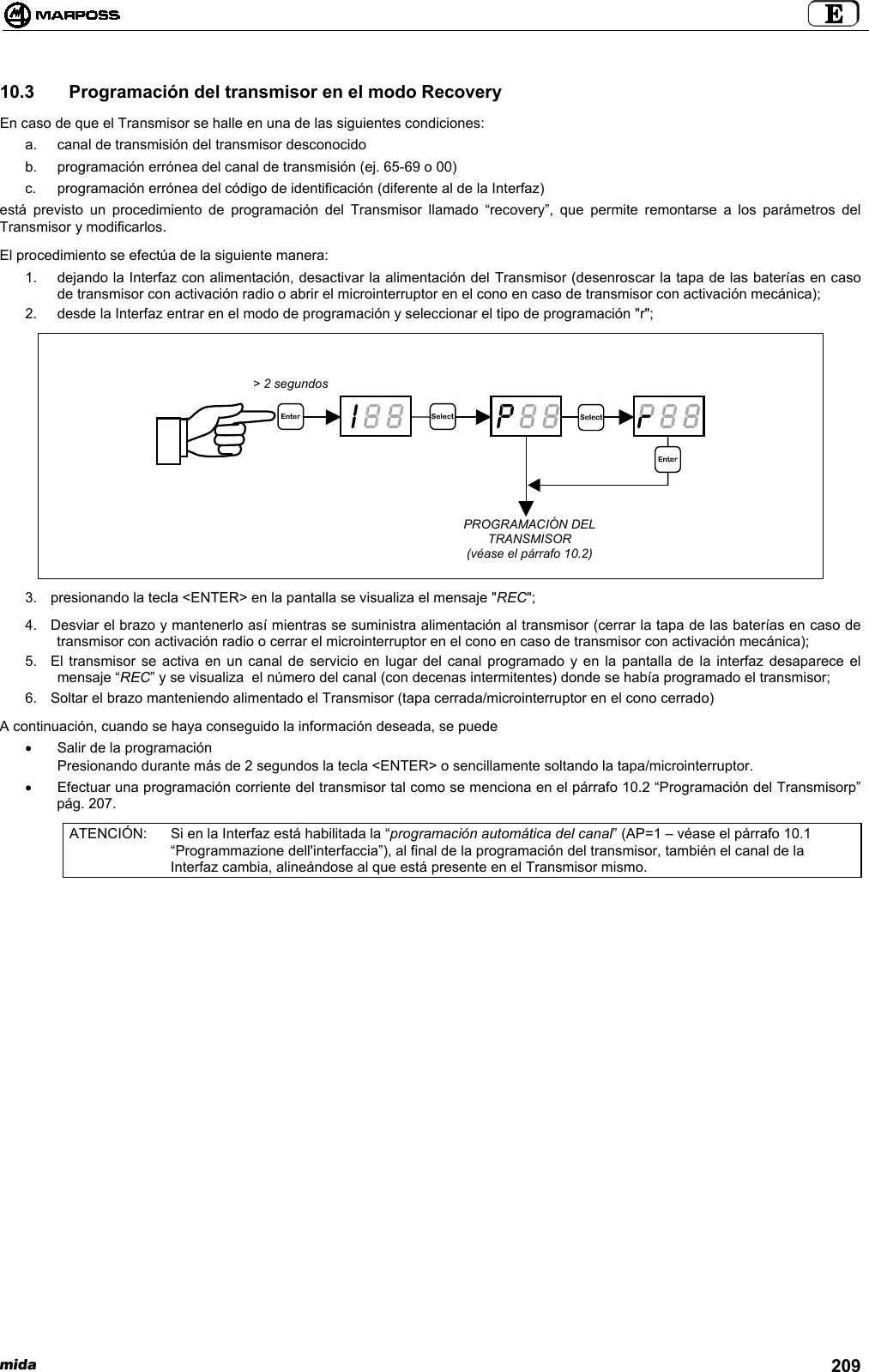 mida 20910.3   Programación del transmisor en el modo RecoveryEn caso de que el Transmisor se halle en una de las siguientes condiciones:a.  canal de transmisión del transmisor desconocidob.  programación errónea del canal de transmisión (ej. 65-69 o 00)c.  programación errónea del código de identificación (diferente al de la Interfaz)está previsto un procedimiento de programación del Transmisor llamado “recovery”, que permite remontarse a los parámetros delTransmisor y modificarlos.El procedimiento se efectúa de la siguiente manera:1.  dejando la Interfaz con alimentación, desactivar la alimentación del Transmisor (desenroscar la tapa de las baterías en casode transmisor con activación radio o abrir el microinterruptor en el cono en caso de transmisor con activación mecánica);2.  desde la Interfaz entrar en el modo de programación y seleccionar el tipo de programación &quot;r&quot;;3.  presionando la tecla &lt;ENTER&gt; en la pantalla se visualiza el mensaje &quot;REC&quot;;4.  Desviar el brazo y mantenerlo así mientras se suministra alimentación al transmisor (cerrar la tapa de las baterías en caso detransmisor con activación radio o cerrar el microinterruptor en el cono en caso de transmisor con activación mecánica);5.  El transmisor se activa en un canal de servicio en lugar del canal programado y en la pantalla de la interfaz desaparece elmensaje “REC” y se visualiza  el número del canal (con decenas intermitentes) donde se había programado el transmisor;6.  Soltar el brazo manteniendo alimentado el Transmisor (tapa cerrada/microinterruptor en el cono cerrado)A continuación, cuando se haya conseguido la información deseada, se puede•  Salir de la programaciónPresionando durante más de 2 segundos la tecla &lt;ENTER&gt; o sencillamente soltando la tapa/microinterruptor.•  Efectuar una programación corriente del transmisor tal como se menciona en el párrafo 10.2 “Programación del Transmisorp”pág. 207.ATENCIÓN: Si en la Interfaz está habilitada la “programación automática del canal” (AP=1 – véase el párrafo 10.1“Programmazione dell&apos;interfaccia”), al final de la programación del transmisor, también el canal de laInterfaz cambia, alineándose al que está presente en el Transmisor mismo.&gt; 2 segundosPROGRAMACIÓN DELTRANSMISOR(véase el párrafo 10.2)