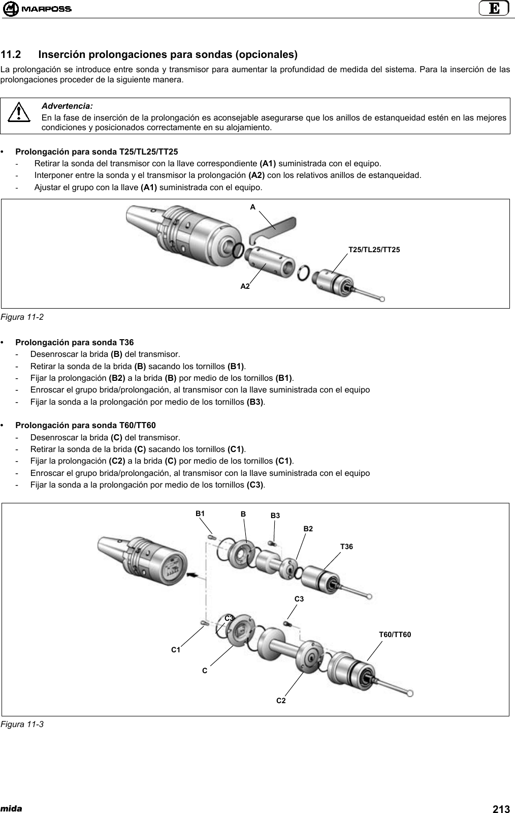 mida 21311.2  Inserción prolongaciones para sondas (opcionales)La prolongación se introduce entre sonda y transmisor para aumentar la profundidad de medida del sistema. Para la inserción de lasprolongaciones proceder de la siguiente manera.Advertencia:En la fase de inserción de la prolongación es aconsejable asegurarse que los anillos de estanqueidad estén en las mejorescondiciones y posicionados correctamente en su alojamiento.• Prolongación para sonda T25/TL25/TT25-  Retirar la sonda del transmisor con la llave correspondiente (A1) suministrada con el equipo.-  Interponer entre la sonda y el transmisor la prolongación (A2) con los relativos anillos de estanqueidad.-  Ajustar el grupo con la llave (A1) suministrada con el equipo.Figura 11-2• Prolongación para sonda T36- Desenroscar la brida (B) del transmisor.- Retirar la sonda de la brida (B) sacando los tornillos (B1).- Fijar la prolongación (B2) a la brida (B) por medio de los tornillos (B1).- Enroscar el grupo brida/prolongación, al transmisor con la llave suministrada con el equipo- Fijar la sonda a la prolongación por medio de los tornillos (B3).• Prolongación para sonda T60/TT60- Desenroscar la brida (C) del transmisor.- Retirar la sonda de la brida (C) sacando los tornillos (C1).- Fijar la prolongación (C2) a la brida (C) por medio de los tornillos (C1).- Enroscar el grupo brida/prolongación, al transmisor con la llave suministrada con el equipo- Fijar la sonda a la prolongación por medio de los tornillos (C3).Figura 11-3A2AT25/TL25/TT25C3B1T36T60/TT60BB3B2C1CC2C3