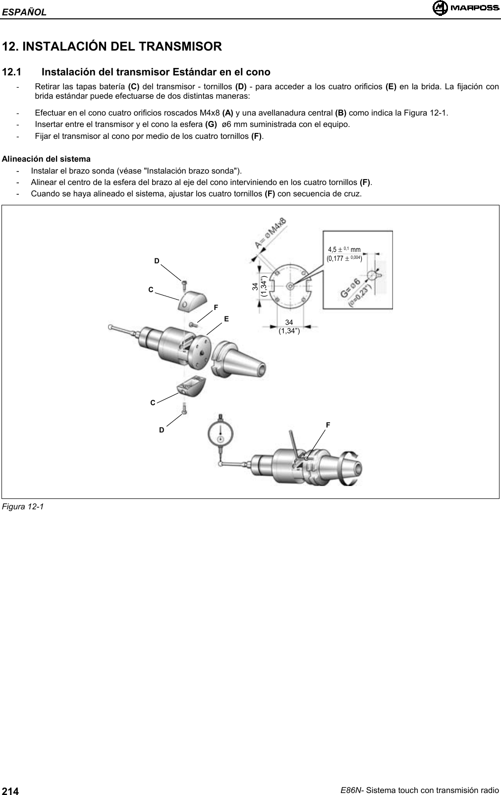 ESPAÑOLE86N- Sistema touch con transmisión radio21412. INSTALACIÓN DEL TRANSMISOR12.1   Instalación del transmisor Estándar en el cono-  Retirar las tapas batería (C) del transmisor - tornillos (D) - para acceder a los cuatro orificios (E) en la brida. La fijación conbrida estándar puede efectuarse de dos distintas maneras:-  Efectuar en el cono cuatro orificios roscados M4x8 (A) y una avellanadura central (B) como indica la Figura 12-1.-  Insertar entre el transmisor y el cono la esfera (G)  ø6 mm suministrada con el equipo.-  Fijar el transmisor al cono por medio de los cuatro tornillos (F).Alineación del sistema- Instalar el brazo sonda (véase &quot;Instalación brazo sonda&quot;).- Alinear el centro de la esfera del brazo al eje del cono interviniendo en los cuatro tornillos (F).- Cuando se haya alineado el sistema, ajustar los cuatro tornillos (F) con secuencia de cruz.Figura 12-1DCDCFEF34(1,34”)34(1,34”)4,5 ± 0,1 mm(0,177 ± 0,004)