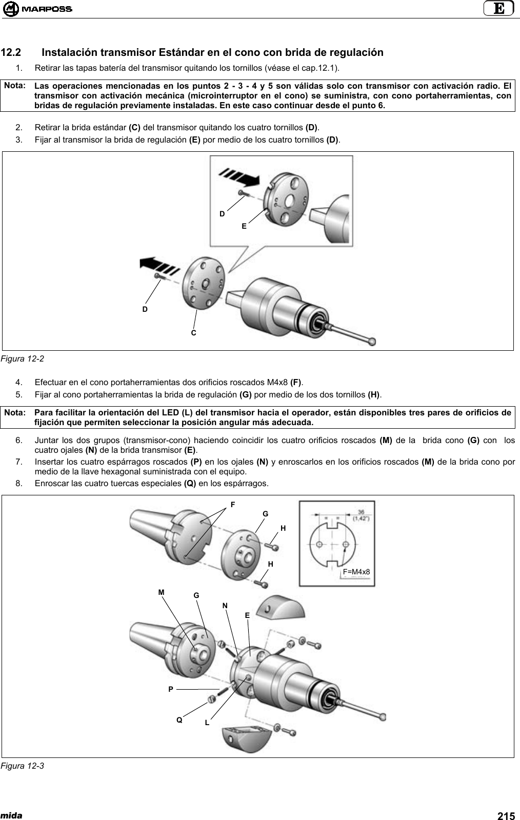 mida 21512.2   Instalación transmisor Estándar en el cono con brida de regulación1.  Retirar las tapas batería del transmisor quitando los tornillos (véase el cap.12.1).Nota: Las operaciones mencionadas en los puntos 2 - 3 - 4 y 5 son válidas solo con transmisor con activación radio. Eltransmisor con activación mecánica (microinterruptor en el cono) se suministra, con cono portaherramientas, conbridas de regulación previamente instaladas. En este caso continuar desde el punto 6.2.  Retirar la brida estándar (C) del transmisor quitando los cuatro tornillos (D).3.  Fijar al transmisor la brida de regulación (E) por medio de los cuatro tornillos (D).Figura 12-24.  Efectuar en el cono portaherramientas dos orificios roscados M4x8 (F).5.  Fijar al cono portaherramientas la brida de regulación (G) por medio de los dos tornillos (H).Nota: Para facilitar la orientación del LED (L) del transmisor hacia el operador, están disponibles tres pares de orificios defijación que permiten seleccionar la posición angular más adecuada.6.  Juntar los dos grupos (transmisor-cono) haciendo coincidir los cuatro orificios roscados (M) de la  brida cono (G) con  loscuatro ojales (N) de la brida transmisor (E).7.  Insertar los cuatro espárragos roscados (P) en los ojales (N) y enroscarlos en los orificios roscados (M) de la brida cono pormedio de la llave hexagonal suministrada con el equipo.8.  Enroscar las cuatro tuercas especiales (Q) en los espárragos.Figura 12-3CDDEPQLMGNEFGHHF=M4x8