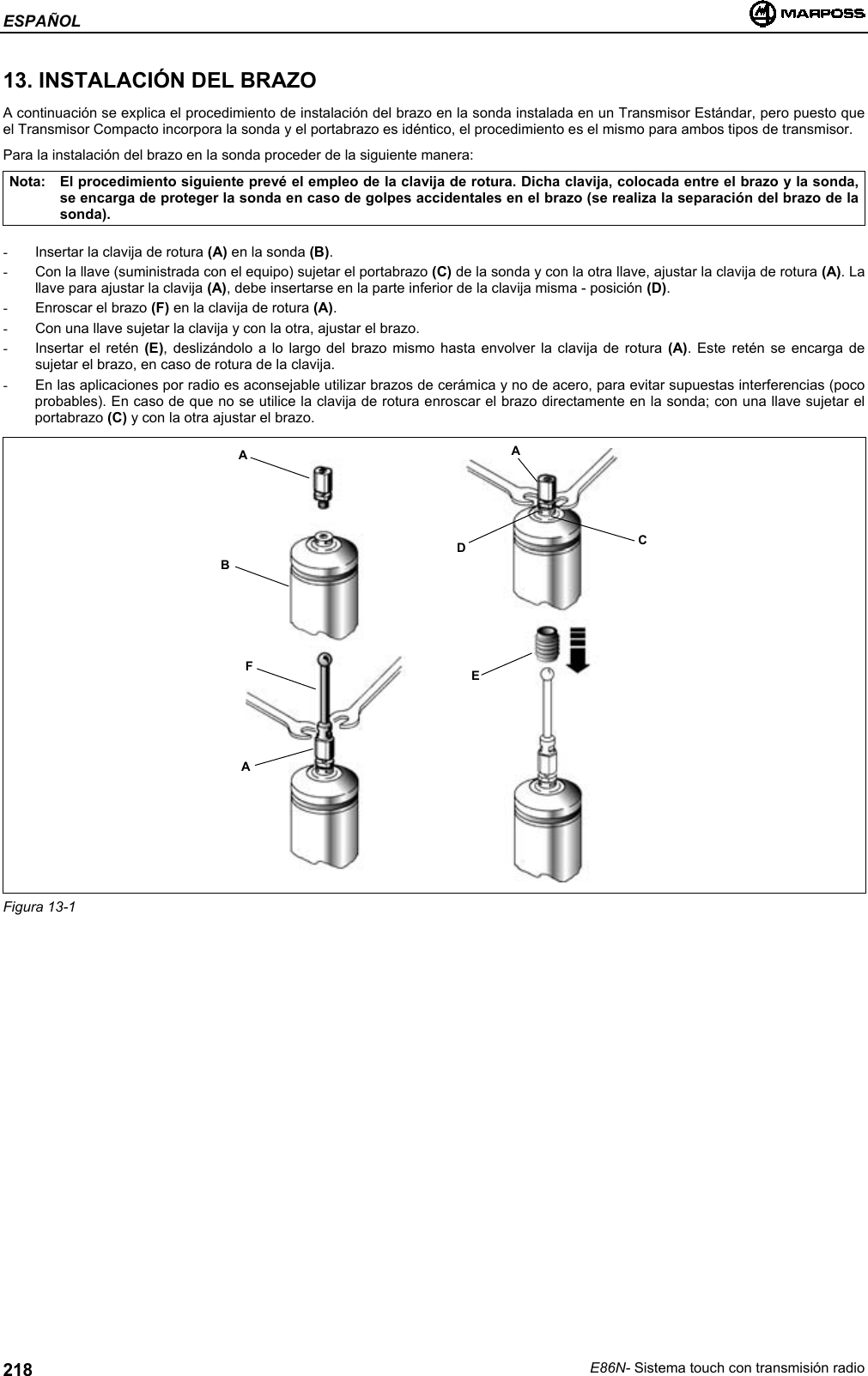 ESPAÑOLE86N- Sistema touch con transmisión radio21813. INSTALACIÓN DEL BRAZOA continuación se explica el procedimiento de instalación del brazo en la sonda instalada en un Transmisor Estándar, pero puesto queel Transmisor Compacto incorpora la sonda y el portabrazo es idéntico, el procedimiento es el mismo para ambos tipos de transmisor.Para la instalación del brazo en la sonda proceder de la siguiente manera:Nota: El procedimiento siguiente prevé el empleo de la clavija de rotura. Dicha clavija, colocada entre el brazo y la sonda,se encarga de proteger la sonda en caso de golpes accidentales en el brazo (se realiza la separación del brazo de lasonda).-  Insertar la clavija de rotura (A) en la sonda (B).-  Con la llave (suministrada con el equipo) sujetar el portabrazo (C) de la sonda y con la otra llave, ajustar la clavija de rotura (A). Lallave para ajustar la clavija (A), debe insertarse en la parte inferior de la clavija misma - posición (D).-  Enroscar el brazo (F) en la clavija de rotura (A).-  Con una llave sujetar la clavija y con la otra, ajustar el brazo.-  Insertar el retén (E), deslizándolo a lo largo del brazo mismo hasta envolver la clavija de rotura (A). Este retén se encarga desujetar el brazo, en caso de rotura de la clavija.-  En las aplicaciones por radio es aconsejable utilizar brazos de cerámica y no de acero, para evitar supuestas interferencias (pocoprobables). En caso de que no se utilice la clavija de rotura enroscar el brazo directamente en la sonda; con una llave sujetar elportabrazo (C) y con la otra ajustar el brazo.Figura 13-1ABFAADCE