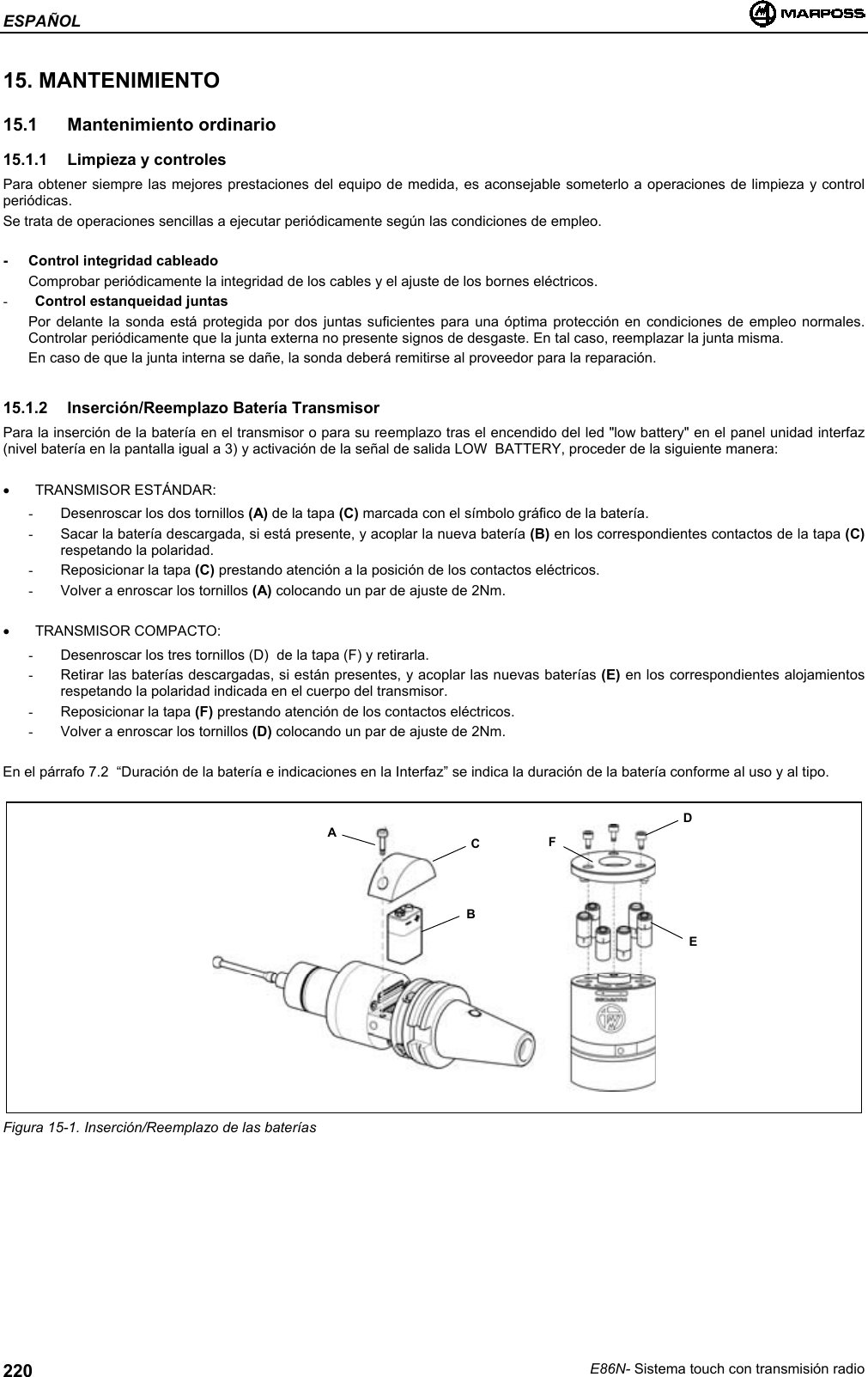 ESPAÑOLE86N- Sistema touch con transmisión radio22015. MANTENIMIENTO15.1 Mantenimiento ordinario15.1.1  Limpieza y controlesPara obtener siempre las mejores prestaciones del equipo de medida, es aconsejable someterlo a operaciones de limpieza y controlperiódicas.Se trata de operaciones sencillas a ejecutar periódicamente según las condiciones de empleo.- Control integridad cableadoComprobar periódicamente la integridad de los cables y el ajuste de los bornes eléctricos.- Control estanqueidad juntasPor delante la sonda está protegida por dos juntas suficientes para una óptima protección en condiciones de empleo normales.Controlar periódicamente que la junta externa no presente signos de desgaste. En tal caso, reemplazar la junta misma.En caso de que la junta interna se dañe, la sonda deberá remitirse al proveedor para la reparación.15.1.2  Inserción/Reemplazo Batería TransmisorPara la inserción de la batería en el transmisor o para su reemplazo tras el encendido del led &quot;low battery&quot; en el panel unidad interfaz(nivel batería en la pantalla igual a 3) y activación de la señal de salida LOW  BATTERY, proceder de la siguiente manera:• TRANSMISOR ESTÁNDAR:-  Desenroscar los dos tornillos (A) de la tapa (C) marcada con el símbolo gráfico de la batería.-  Sacar la batería descargada, si está presente, y acoplar la nueva batería (B) en los correspondientes contactos de la tapa (C)respetando la polaridad.-  Reposicionar la tapa (C) prestando atención a la posición de los contactos eléctricos.-  Volver a enroscar los tornillos (A) colocando un par de ajuste de 2Nm.• TRANSMISOR COMPACTO:-  Desenroscar los tres tornillos (D)  de la tapa (F) y retirarla.-  Retirar las baterías descargadas, si están presentes, y acoplar las nuevas baterías (E) en los correspondientes alojamientosrespetando la polaridad indicada en el cuerpo del transmisor.-  Reposicionar la tapa (F) prestando atención de los contactos eléctricos.-  Volver a enroscar los tornillos (D) colocando un par de ajuste de 2Nm.En el párrafo 7.2  “Duración de la batería e indicaciones en la Interfaz” se indica la duración de la batería conforme al uso y al tipo.Figura 15-1. Inserción/Reemplazo de las bateríasABCDFE