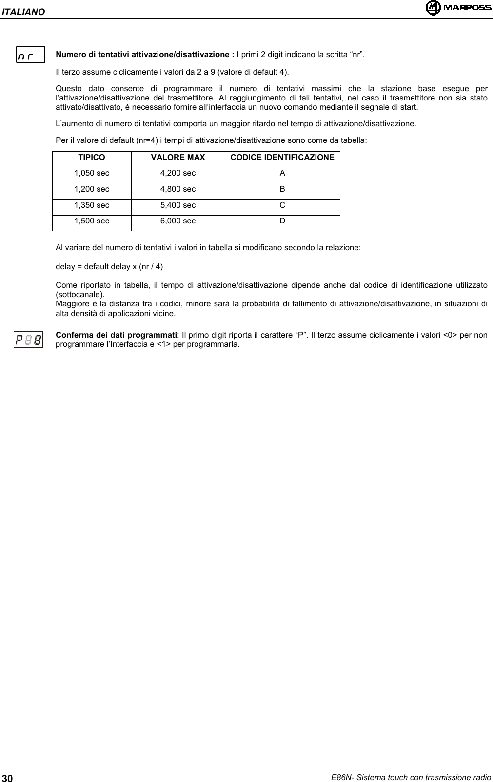 ITALIANOE86N- Sistema touch con trasmissione radio30Numero di tentativi attivazione/disattivazione : I primi 2 digit indicano la scritta “nr”.Il terzo assume ciclicamente i valori da 2 a 9 (valore di default 4).Questo dato consente di programmare il numero di tentativi massimi che la stazione base esegue perl’attivazione/disattivazione del trasmettitore. Al raggiungimento di tali tentativi, nel caso il trasmettitore non sia statoattivato/disattivato, è necessario fornire all’interfaccia un nuovo comando mediante il segnale di start.L’aumento di numero di tentativi comporta un maggior ritardo nel tempo di attivazione/disattivazione.Per il valore di default (nr=4) i tempi di attivazione/disattivazione sono come da tabella:TIPICO VALORE MAX CODICE IDENTIFICAZIONE1,050 sec 4,200 sec A1,200 sec 4,800 sec B1,350 sec 5,400 sec C1,500 sec 6,000 sec DAl variare del numero di tentativi i valori in tabella si modificano secondo la relazione:delay = default delay x (nr / 4)Come riportato in tabella, il tempo di attivazione/disattivazione dipende anche dal codice di identificazione utilizzato(sottocanale).Maggiore è la distanza tra i codici, minore sarà la probabilità di fallimento di attivazione/disattivazione, in situazioni dialta densità di applicazioni vicine.Conferma dei dati programmati: Il primo digit riporta il carattere “P”. Il terzo assume ciclicamente i valori &lt;0&gt; per nonprogrammare l’Interfaccia e &lt;1&gt; per programmarla.