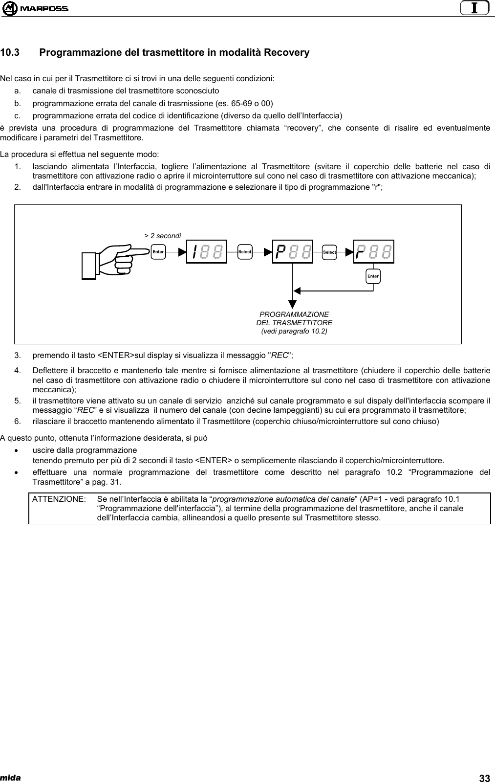  mida 3310.3   Programmazione del trasmettitore in modalità RecoveryNel caso in cui per il Trasmettitore ci si trovi in una delle seguenti condizioni:a.  canale di trasmissione del trasmettitore sconosciutob.  programmazione errata del canale di trasmissione (es. 65-69 o 00)c.  programmazione errata del codice di identificazione (diverso da quello dell’Interfaccia)è prevista una procedura di programmazione del Trasmettitore chiamata “recovery”, che consente di risalire ed eventualmentemodificare i parametri del Trasmettitore.La procedura si effettua nel seguente modo:1.  lasciando alimentata l’Interfaccia, togliere l’alimentazione al Trasmettitore (svitare il coperchio delle batterie nel caso ditrasmettitore con attivazione radio o aprire il microinterruttore sul cono nel caso di trasmettitore con attivazione meccanica);2.  dall&apos;Interfaccia entrare in modalità di programmazione e selezionare il tipo di programmazione &quot;r&quot;;3.  premendo il tasto &lt;ENTER&gt;sul display si visualizza il messaggio &quot;REC&quot;;4.  Deflettere il braccetto e mantenerlo tale mentre si fornisce alimentazione al trasmettitore (chiudere il coperchio delle batterienel caso di trasmettitore con attivazione radio o chiudere il microinterruttore sul cono nel caso di trasmettitore con attivazionemeccanica);5.  il trasmettitore viene attivato su un canale di servizio  anziché sul canale programmato e sul dispaly dell&apos;interfaccia scompare ilmessaggio “REC” e si visualizza  il numero del canale (con decine lampeggianti) su cui era programmato il trasmettitore;6.  rilasciare il braccetto mantenendo alimentato il Trasmettitore (coperchio chiuso/microinterruttore sul cono chiuso)A questo punto, ottenuta l’informazione desiderata, si può•  uscire dalla programmazionetenendo premuto per più di 2 secondi il tasto &lt;ENTER&gt; o semplicemente rilasciando il coperchio/microinterruttore.•  effettuare una normale programmazione del trasmettitore come descritto nel paragrafo 10.2 “Programmazione delTrasmettitore” a pag. 31.ATTENZIONE: Se nell’Interfaccia è abilitata la “programmazione automatica del canale” (AP=1 - vedi paragrafo 10.1“Programmazione dell&apos;interfaccia”), al termine della programmazione del trasmettitore, anche il canaledell’Interfaccia cambia, allineandosi a quello presente sul Trasmettitore stesso.&gt; 2 secondiPROGRAMMAZIONEDEL TRASMETTITORE(vedi paragrafo 10.2)