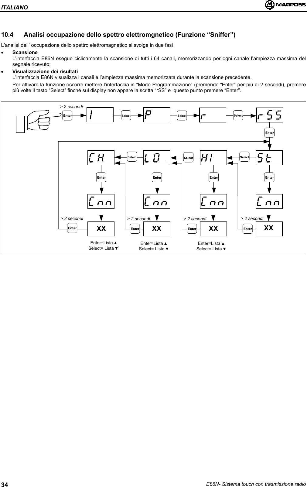 ITALIANOE86N- Sistema touch con trasmissione radio3410.4  Analisi occupazione dello spettro elettromgnetico (Funzione “Sniffer”)L’analisi dell’ occupazione dello spettro elettromagnetico si svolge in due fasi• ScansioneL’interfaccia E86N esegue ciclicamente la scansione di tutti i 64 canali, memorizzando per ogni canale l’ampiezza massima delsegnale ricevuto;• Visualizzazione dei risultatiL’interfaccia E86N visualizza i canali e l’ampiezza massima memorizzata durante la scansione precedente.Per attivare la funzione occorre mettere l’interfaccia in “Modo Programmazione” (premendo “Enter” per più di 2 secondi), premerepiù volte il tasto “Select” finché sul display non appare la scritta “rSS” e  questo punto premere “Enter”.XX XX XX XX&gt; 2 secondi&gt; 2 secondi &gt; 2 secondi &gt; 2 secondi &gt; 2 secondiEnter=Lista ▲Select= Lista ▼’Enter=Lista ▲Select= Lista ▼Enter=Lista ▲Select= Lista ▼