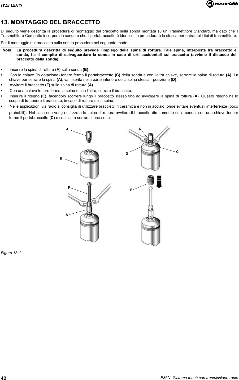 ITALIANOE86N- Sistema touch con trasmissione radio4213. MONTAGGIO DEL BRACCETTODi seguito viene descritta la procedura di montaggio del braccetto sulla sonda montata su un Trasmettitore Standard, ma dato che ilTrasmettitore Compatto incorpora la sonda e che il portabraccetto è identico, la procedura è la stessa per entrambi i tipi di trasmettitore.Per il montaggio del braccetto sulla sonda procedere nel seguente modo:Nota: La procedura descritta di seguito prevede l&apos;impiego della spina di rottura. Tale spina, interposta tra braccetto esonda, ha il compito di salvaguardare la sonda in caso di urti accidentali sul braccetto (avviene il distacco delbraccetto della sonda).  Inserire la spina di rottura (A) sulla sonda (B).  Con la chiave (in dotazione) tenere fermo il portabraccetto (C) della sonda e con l&apos;altra chiave, serrare la spina di rottura (A). Lachiave per serrare la spina (A), va inserita nella parte inferiore della spina stessa - posizione (D).  Avvitare il braccetto (F) sulla spina di rottura (A).  Con una chiave tenere ferma la spina e con l&apos;altra, serrare il braccetto.  Inserire il ritegno (E), facendolo scorrere lungo il braccetto stesso fino ad avvolgere la spina di rottura (A). Questo ritegno ha loscopo di trattenere il braccetto, in caso di rottura della spina.  Nelle applicazioni via radio si consiglia di utilizzare braccietti in ceramica e non in acciaio, onde evitare eventuali interferenze (pocoprobabili). Nel caso non venga utilizzata la spina di rottura avvitare il braccetto direttamente sulla sonda; con una chiave tenerefermo il portabraccetto (C) e con l&apos;altra serrare il braccetto.Figura 13-1ABFAADCE