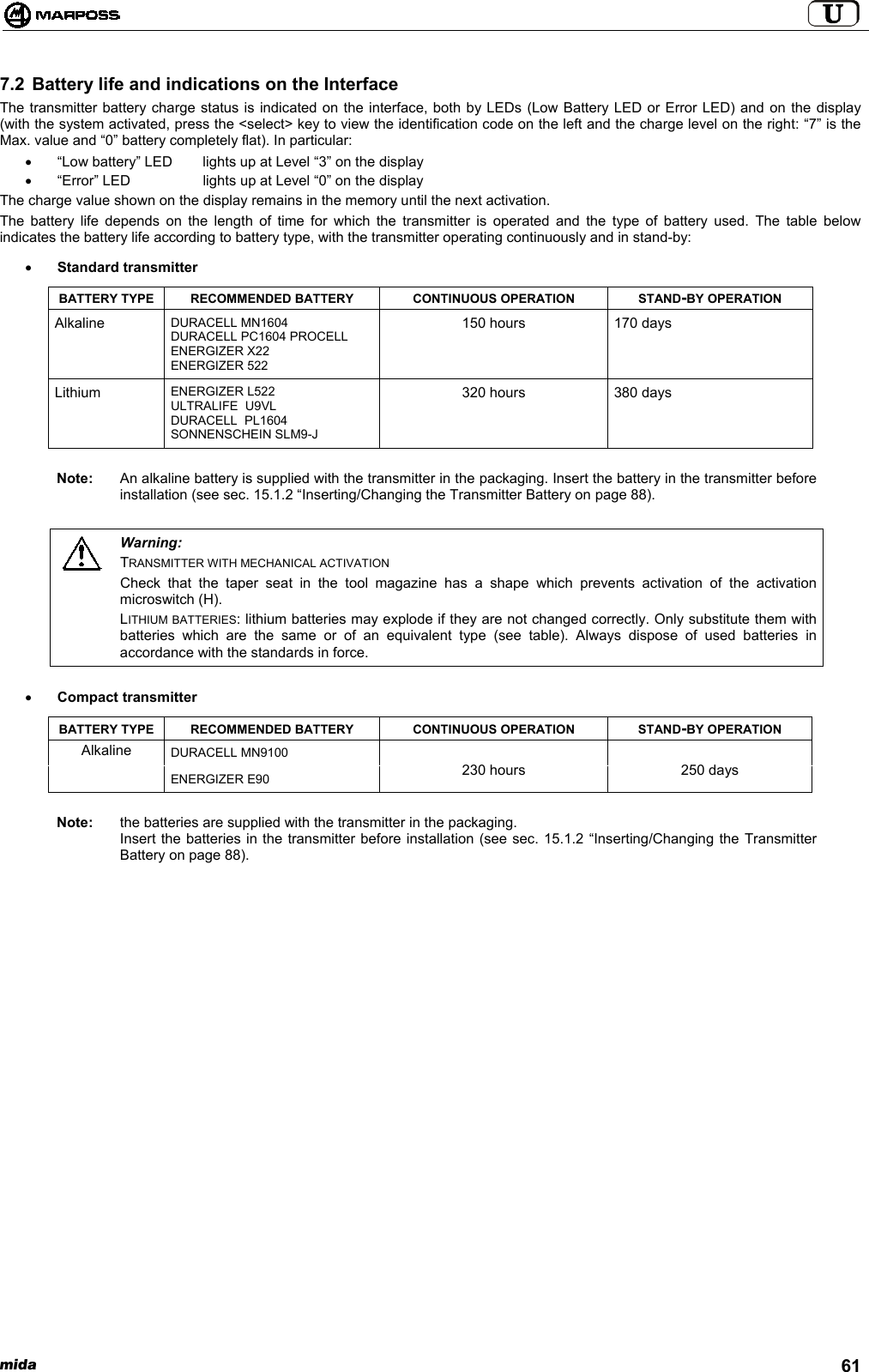 mida 617.2 Battery life and indications on the InterfaceThe transmitter battery charge status is indicated on the interface, both by LEDs (Low Battery LED or Error LED) and on the display(with the system activated, press the &lt;select&gt; key to view the identification code on the left and the charge level on the right: “7” is theMax. value and “0” battery completely flat). In particular:•  “Low battery” LED  lights up at Level “3” on the display•  “Error” LED lights up at Level “0” on the displayThe charge value shown on the display remains in the memory until the next activation.The battery life depends on the length of time for which the transmitter is operated and the type of battery used. The table belowindicates the battery life according to battery type, with the transmitter operating continuously and in stand-by:• Standard transmitterBATTERY TYPE RECOMMENDED BATTERY CONTINUOUS OPERATION STAND-BY OPERATIONAlkaline DURACELL MN1604DURACELL PC1604 PROCELLENERGIZER X22ENERGIZER 522150 hours 170 daysLithium ENERGIZER L522ULTRALIFE  U9VLDURACELL  PL1604SONNENSCHEIN SLM9-J320 hours 380 daysNote: An alkaline battery is supplied with the transmitter in the packaging. Insert the battery in the transmitter beforeinstallation (see sec. 15.1.2 “Inserting/Changing the Transmitter Battery on page 88).Warning:TRANSMITTER WITH MECHANICAL ACTIVATIONCheck that the taper seat in the tool magazine has a shape which prevents activation of the activationmicroswitch (H).LITHIUM BATTERIES: lithium batteries may explode if they are not changed correctly. Only substitute them withbatteries which are the same or of an equivalent type (see table). Always dispose of used batteries inaccordance with the standards in force.• Compact transmitterBATTERY TYPE RECOMMENDED BATTERY CONTINUOUS OPERATION STAND-BY OPERATIONDURACELL MN9100AlkalineENERGIZER E90 230 hours 250 daysNote: the batteries are supplied with the transmitter in the packaging.Insert the batteries in the transmitter before installation (see sec. 15.1.2 “Inserting/Changing the TransmitterBattery on page 88).