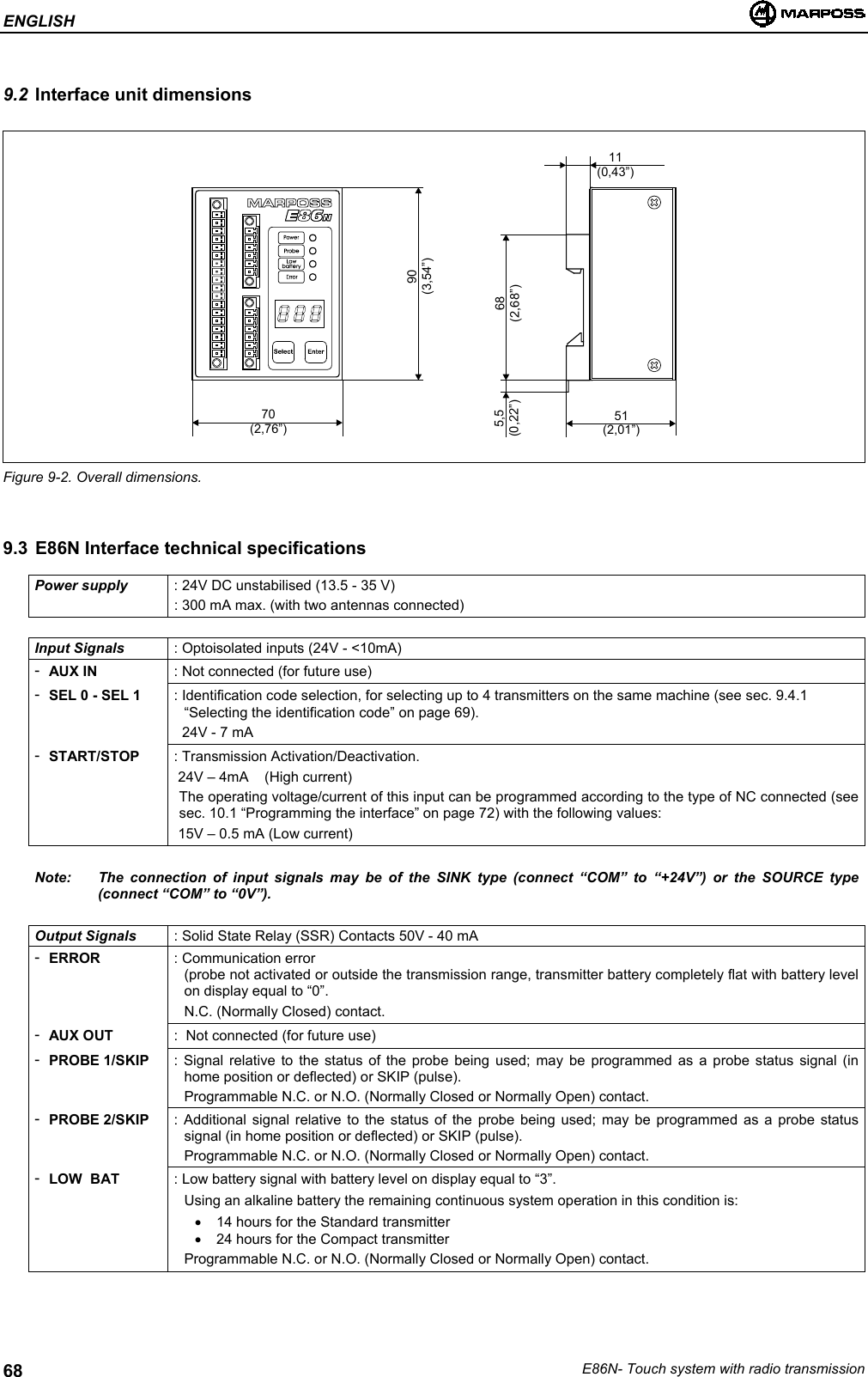 ENGLISHE86N- Touch system with radio transmission689.2 Interface unit dimensionsFigure 9-2. Overall dimensions.9.3 E86N Interface technical specificationsPower supply : 24V DC unstabilised (13.5 - 35 V): 300 mA max. (with two antennas connected)Input Signals : Optoisolated inputs (24V - &lt;10mA)-AUX IN : Not connected (for future use)-SEL 0 - SEL 1 : Identification code selection, for selecting up to 4 transmitters on the same machine (see sec. 9.4.1“Selecting the identification code” on page 69).  24V - 7 mA-START/STOP : Transmission Activation/Deactivation. 24V – 4mA    (High current)The operating voltage/current of this input can be programmed according to the type of NC connected (seesec. 10.1 “Programming the interface” on page 72) with the following values: 15V – 0.5 mA (Low current)Note: The connection of input signals may be of the SINK type (connect “COM” to “+24V”) or the SOURCE type(connect “COM” to “0V”).Output Signals : Solid State Relay (SSR) Contacts 50V - 40 mA-ERROR : Communication error(probe not activated or outside the transmission range, transmitter battery completely flat with battery levelon display equal to “0”.N.C. (Normally Closed) contact.-AUX OUT :  Not connected (for future use)-PROBE 1/SKIP : Signal relative to the status of the probe being used; may be programmed as a probe status signal (inhome position or deflected) or SKIP (pulse).Programmable N.C. or N.O. (Normally Closed or Normally Open) contact.-PROBE 2/SKIP : Additional signal relative to the status of the probe being used; may be programmed as a probe statussignal (in home position or deflected) or SKIP (pulse).Programmable N.C. or N.O. (Normally Closed or Normally Open) contact.-LOW  BAT : Low battery signal with battery level on display equal to “3”.Using an alkaline battery the remaining continuous system operation in this condition is:•  14 hours for the Standard transmitter•  24 hours for the Compact transmitterProgrammable N.C. or N.O. (Normally Closed or Normally Open) contact.70(2,76”) 51(2,01”)11(0,43”)68(2,68”)5,5(0,22”)90(3,54”)