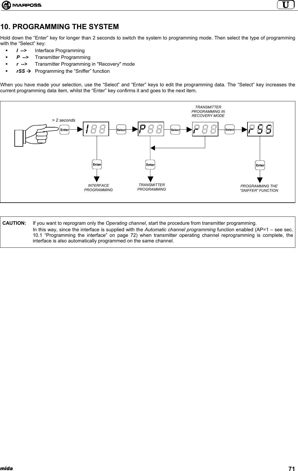 mida 7110. PROGRAMMING THE SYSTEMHold down the “Enter” key for longer than 2 seconds to switch the system to programming mode. Then select the type of programmingwith the “Select” key: I  --&gt; Interface Programming P  --&gt; Transmitter Programming r  --&gt; Transmitter Programming in &quot;Recovery&quot; mode rSS ÆProgramming the “Sniffer” functionWhen you have made your selection, use the “Select” and “Enter” keys to edit the programming data. The “Select” key increases thecurrent programming data item, whilst the “Enter” key confirms it and goes to the next item.CAUTION: If you want to reprogram only the Operating channel, start the procedure from transmitter programming.In this way, since the interface is supplied with the Automatic channel programming function enabled (AP=1 – see sec.10.1 “Programming the interface” on page 72) when transmitter operating channel reprogramming is complete, theinterface is also automatically programmed on the same channel.TRANSMITTERPROGRAMMINGINTERFACEPROGRAMMINGTRANSMITTERPROGRAMMING INRECOVERY MODE&gt; 2 secondsPROGRAMMING THE“SNIFFER” FUNCTION