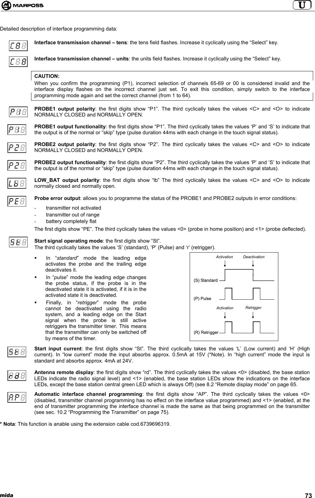 mida 73Detailed description of interface programming data:Interface transmission channel – tens: the tens field flashes. Increase it cyclically using the “Select” key.Interface transmission channel – units: the units field flashes. Increase it cyclically using the “Select” key.CAUTION:When you confirm the programming (P1), incorrect selection of channels 65-69 or 00 is considered invalid and theinterface display flashes on the incorrect channel just set. To exit this condition, simply switch to the interfaceprogramming mode again and set the correct channel (from 1 to 64).PROBE1 output polarity: the first digits show “P1”. The third cyclically takes the values &lt;C&gt; and &lt;O&gt; to indicateNORMALLY CLOSED and NORMALLY OPEN.PROBE1 output functionality: the first digits show “P1”. The third cyclically takes the values ‘P’ and ‘S’ to indicate thatthe output is of the normal or “skip” type (pulse duration 44ms with each change in the touch signal status).PROBE2 output polarity: the first digits show “P2”. The third cyclically takes the values &lt;C&gt; and &lt;O&gt; to indicateNORMALLY CLOSED and NORMALLY OPEN.PROBE2 output functionality: the first digits show “P2”. The third cyclically takes the values ‘P’ and ‘S’ to indicate thatthe output is of the normal or “skip” type (pulse duration 44ms with each change in the touch signal status).LOW_BAT output polarity: the first digits show “lb” The third cyclically takes the values &lt;C&gt; and &lt;O&gt; to indicatenormally closed and normally open.Probe error output: allows you to programme the status of the PROBE1 and PROBE2 outputs in error conditions:-  transmitter not activated-  transmitter out of range-  battery completely flatThe first digits show “PE”. The third cyclically takes the values &lt;0&gt; (probe in home position) and &lt;1&gt; (probe deflected).Start signal operating mode: the first digits show “St”.The third cyclically takes the values ‘S’ (standard), ‘P’ (Pulse) and ‘r’ (retrigger). In “standard” mode the leading edgeactivates the probe and the trailing edgedeactivates it. In “pulse” mode the leading edge changesthe probe status, if the probe is in thedeactivated state it is activated, if it is in theactivated state it is deactivated. Finally, in “retrigger” mode the probecannot be deactivated using the radiosystem, and a leading edge on the Startsignal when the probe is still activeretriggers the transmitter timer. This meansthat the transmitter can only be switched offby means of the timer.Start input current: the first digits show “St”. The third cyclically takes the values ‘L’ (Low current) and ‘H’ (Highcurrent). In “low current” mode the input absorbs approx. 0.5mA at 15V (*Note). In “high current” mode the input isstandard and absorbs approx. 4mA at 24V.Antenna remote display: the first digits show “rd”. The third cyclically takes the values &lt;0&gt; (disabled, the base stationLEDs indicate the radio signal level) and &lt;1&gt; (enabled, the base station LEDs show the indications on the interfaceLEDs, except the base station central green LED which is always Off) (see 8.2 “Remote display mode” on page 65.Automatic interface channel programming: the first digits show “AP”. The third cyclically takes the values &lt;0&gt;(disabled, transmitter channel programming has no effect on the interface value programmed) and &lt;1&gt; (enabled, at theend of transmitter programming the interface channel is made the same as that being programmed on the transmitter(see sec. 10.2 “Programming the Transmitter” on page 75).* Nota: This function is anable using the extension cable cod.6739696319.ActivationActivationDeactivationRetrigger