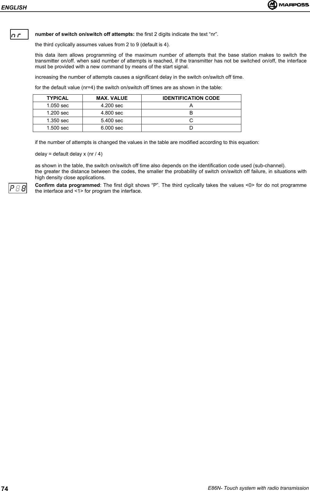 ENGLISHE86N- Touch system with radio transmission74number of switch on/switch off attempts: the first 2 digits indicate the text “nr”.the third cyclically assumes values from 2 to 9 (default is 4).this data item allows programming of the maximum number of attempts that the base station makes to switch thetransmitter on/off. when said number of attempts is reached, if the transmitter has not be switched on/off, the interfacemust be provided with a new command by means of the start signal.increasing the number of attempts causes a significant delay in the switch on/switch off time.for the default value (nr=4) the switch on/switch off times are as shown in the table:TYPICAL MAX. VALUE IDENTIFICATION CODE1.050 sec 4.200 sec A1.200 sec 4.800 sec B1.350 sec 5.400 sec C1.500 sec 6.000 sec Dif the number of attempts is changed the values in the table are modified according to this equation:delay = default delay x (nr / 4)as shown in the table, the switch on/switch off time also depends on the identification code used (sub-channel).the greater the distance between the codes, the smaller the probability of switch on/switch off failure, in situations withhigh density close applications.Confirm data programmed: The first digit shows “P”. The third cyclically takes the values &lt;0&gt; for do not programmethe interface and &lt;1&gt; for program the interface.