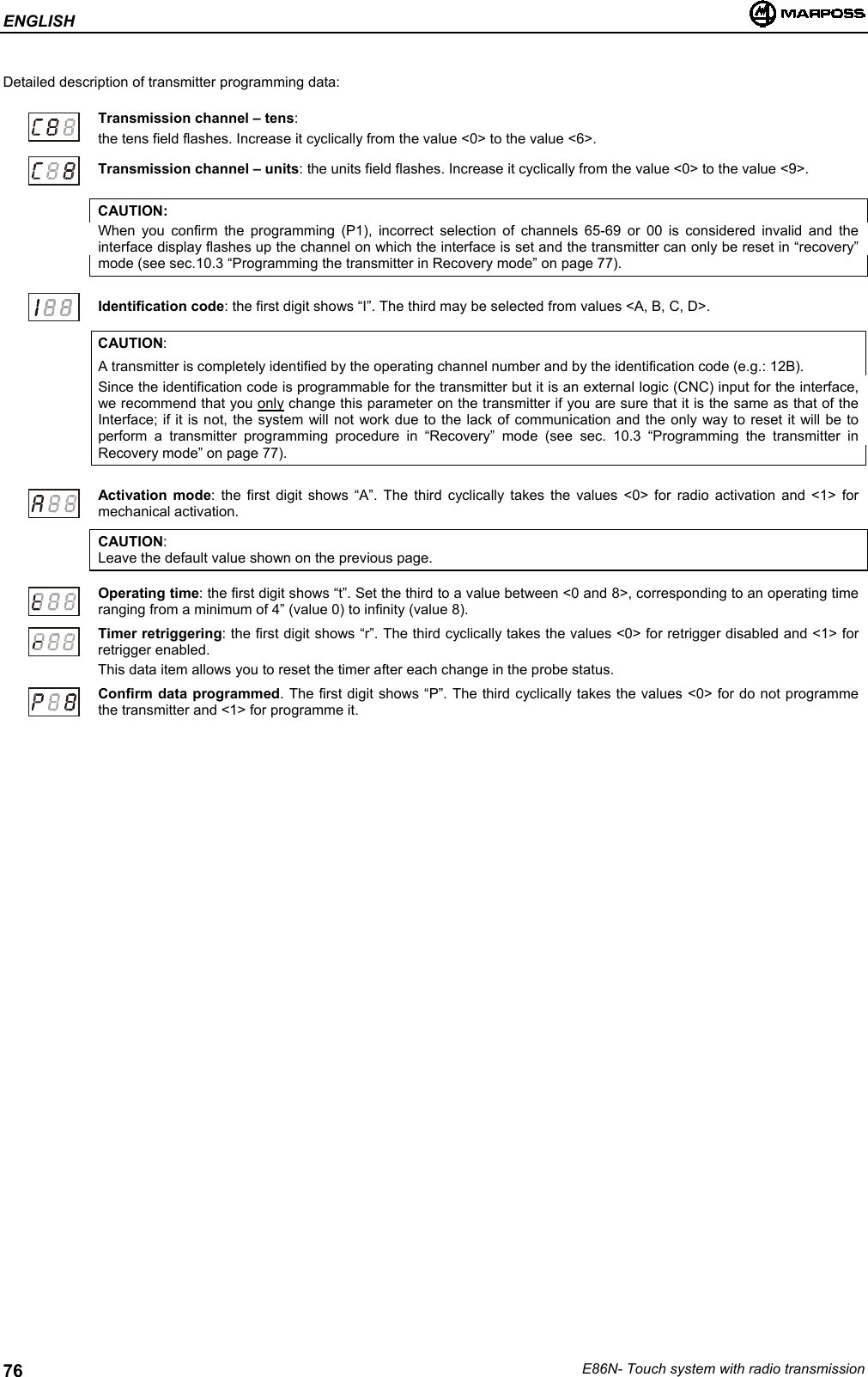 ENGLISHE86N- Touch system with radio transmission76Detailed description of transmitter programming data:Transmission channel – tens:the tens field flashes. Increase it cyclically from the value &lt;0&gt; to the value &lt;6&gt;.Transmission channel – units: the units field flashes. Increase it cyclically from the value &lt;0&gt; to the value &lt;9&gt;.CAUTION:When you confirm the programming (P1), incorrect selection of channels 65-69 or 00 is considered invalid and theinterface display flashes up the channel on which the interface is set and the transmitter can only be reset in “recovery”mode (see sec.10.3 “Programming the transmitter in Recovery mode” on page 77).Identification code: the first digit shows “I”. The third may be selected from values &lt;A, B, C, D&gt;.CAUTION:A transmitter is completely identified by the operating channel number and by the identification code (e.g.: 12B).Since the identification code is programmable for the transmitter but it is an external logic (CNC) input for the interface,we recommend that you only change this parameter on the transmitter if you are sure that it is the same as that of theInterface; if it is not, the system will not work due to the lack of communication and the only way to reset it will be toperform a transmitter programming procedure in “Recovery” mode (see sec. 10.3 “Programming the transmitter inRecovery mode” on page 77).Activation mode: the first digit shows “A”. The third cyclically takes the values &lt;0&gt; for radio activation and &lt;1&gt; formechanical activation.CAUTION:Leave the default value shown on the previous page.Operating time: the first digit shows “t”. Set the third to a value between &lt;0 and 8&gt;, corresponding to an operating timeranging from a minimum of 4” (value 0) to infinity (value 8).Timer retriggering: the first digit shows “r”. The third cyclically takes the values &lt;0&gt; for retrigger disabled and &lt;1&gt; forretrigger enabled.This data item allows you to reset the timer after each change in the probe status.Confirm data programmed. The first digit shows “P”. The third cyclically takes the values &lt;0&gt; for do not programmethe transmitter and &lt;1&gt; for programme it.