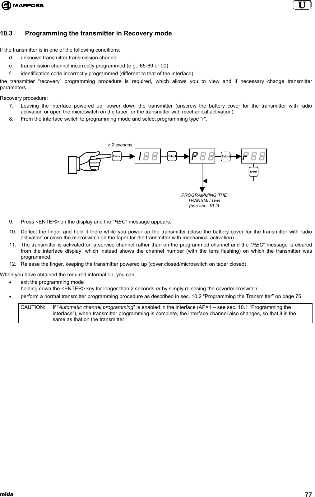 mida 7710.3   Programming the transmitter in Recovery modeIf the transmitter is in one of the following conditions:d.  unknown transmitter transmission channele.  transmission channel incorrectly programmed (e.g.: 65-69 or 00)f.  identification code incorrectly programmed (different to that of the interface)the transmitter “recovery” programming procedure is required, which allows you to view and if necessary change transmitterparameters.Recovery procedure:7.  Leaving the interface powered up, power down the transmitter (unscrew the battery cover for the transmitter with radioactivation or open the microswitch on the taper for the transmitter with mechanical activation).8.  From the interface switch to programming mode and select programming type &quot;r&quot;.9.  Press &lt;ENTER&gt; on the display and the &quot;REC&quot; message appears.10.  Deflect the finger and hold it there while you power up the transmitter (close the battery cover for the transmitter with radioactivation or close the microswitch on the taper for the transmitter with mechanical activation).11.  The transmitter is activated on a service channel rather than on the programmed channel and the “REC” message is clearedfrom the interface display, which instead shows the channel number (with the tens flashing) on which the transmitter wasprogrammed.12.  Release the finger, keeping the transmitter powered up (cover closed/microswitch on taper closed).When you have obtained the required information, you can•  exit the programming modeholding down the &lt;ENTER&gt; key for longer than 2 seconds or by simply releasing the cover/microswitch•  perform a normal transmitter programming procedure as described in sec. 10.2 “Programming the Transmitter” on page 75.CAUTION: If “Automatic channel programming” is enabled in the interface (AP=1 – see sec. 10.1 “Programming theinterface”), when transmitter programming is complete, the interface channel also changes, so that it is thesame as that on the transmitter.&gt; 2 secondsPROGRAMMING THETRANSMITTER(see sec. 10.2)