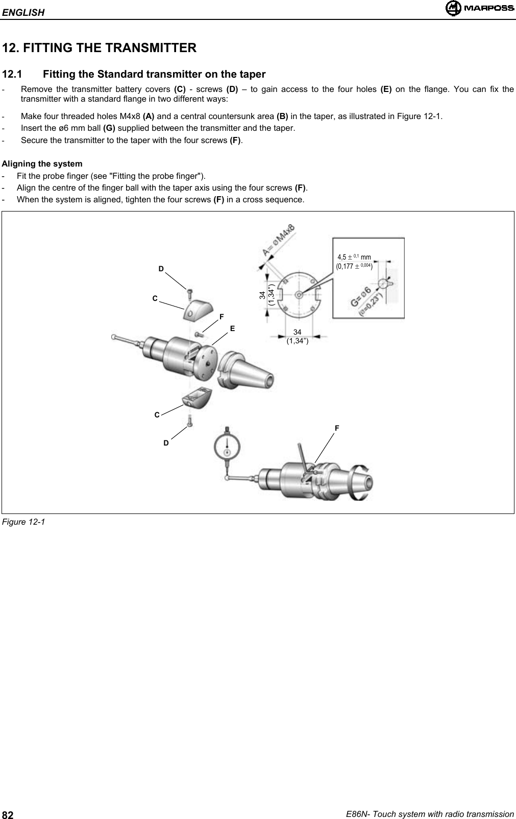 ENGLISHE86N- Touch system with radio transmission8212. FITTING THE TRANSMITTER12.1   Fitting the Standard transmitter on the taper-  Remove the transmitter battery covers (C) - screws (D)  – to gain access to the four holes (E) on the flange. You can fix thetransmitter with a standard flange in two different ways:-  Make four threaded holes M4x8 (A) and a central countersunk area (B) in the taper, as illustrated in Figure 12-1.-  Insert the ø6 mm ball (G) supplied between the transmitter and the taper.-  Secure the transmitter to the taper with the four screws (F).Aligning the system- Fit the probe finger (see &quot;Fitting the probe finger&quot;).- Align the centre of the finger ball with the taper axis using the four screws (F).- When the system is aligned, tighten the four screws (F) in a cross sequence.Figure 12-1FEDCDCF34(1,34”)34(1,34”)4,5 ± 0,1 mm(0,177 ± 0,004)